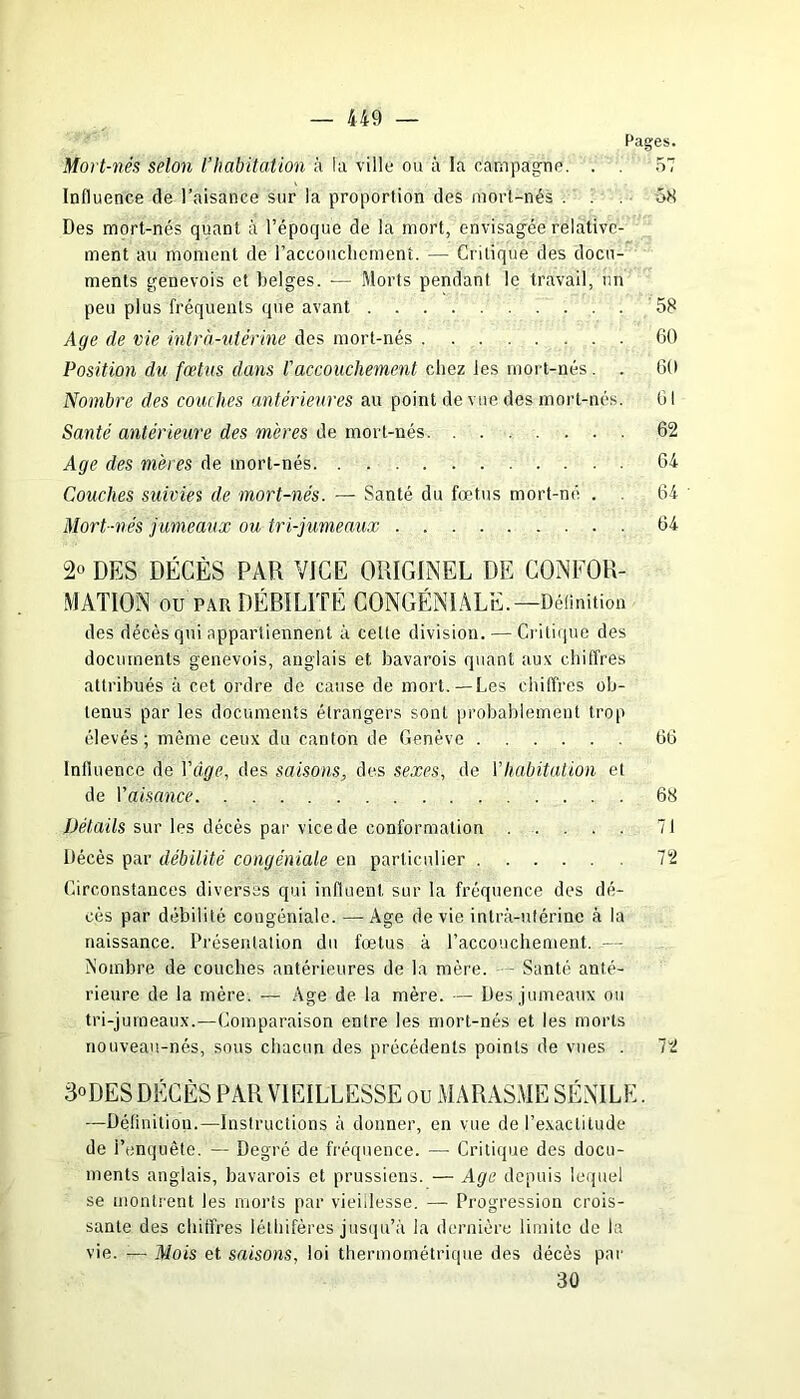 Pages. Mort-nés selon l’habitation à la ville ou à la campagne. . . 57 Influence de l’aisance sur la proportion des mort-nés ... 58 Des mort-nés quant à l’époque de la mort, envisagée relative- ment au moment de l’accouchement. — Critique des docu- ments genevois et belges. — Morts pendant le travail, un peu plus fréquents que avant 58 Age de vie intra-utérine des mort-nés 60 Position du fœtus dans faccouchement chez tes mort-nés. . 60 Nombre des couches antérieures au point de vue des mort-nés. 61 Santé antérieure des mères de mort-nés 62 Age des mères de mort-nés 64 Couches suivies de mort-nés. — Santé du fœtus mort-né . 64 Mort-nés jumeaux ou tri-jumeaux 64 2° DES DÉCÈS PAR VICE ORIGINEL DE CONFOR- MATION ou par DÉBILITÉ CONGÉNIALE.—Définition des décès qui appartiennent à celte division. — Critique des documents genevois, anglais et bavarois quant aux chiffres attribués à cet ordre de cause de mort.—Les chiffres ob- tenus par les documents étrangers sont probablement trop élevés ; même ceux du canton de Genève 66 Influence de Ydge, des saisons, des sexes, de l’habitation et de Y aisance 68 Détails sur les décès par vice de conformation 71 Décès par débilité congéniale en particulier 72 Circonstances diverses qui influent sur la fréquence des dé- cès par débilité congéniale. —Age de vie intra-utérine à la naissance. Présentation du fœtus à l’accouchement. — Nombre de couches antérieures de la mère. Santé anté- rieure de la mère. — Age de la mère. — Des jumeaux ou tri-jumeaux.—Comparaison entre les mort-nés et les morts nouveau-nés, sous chacun des précédents points de vues . 72 3°DES DÉCÈS PAR VIEILLESSE ou MARASME SÉNILE. —Définition.—Instructions à donner, en vue de l’exactitude de l’enquête. — Degré de fréquence. — Critique des docu- ments anglais, bavarois et prussiens. — Age depuis lequel se montrent les morts par vieillesse. — Progression crois- sante des chiffres léthifères jusqu’à la dernière limite de la vie. -— Mois et saisons, loi thermométrique des décès par 30