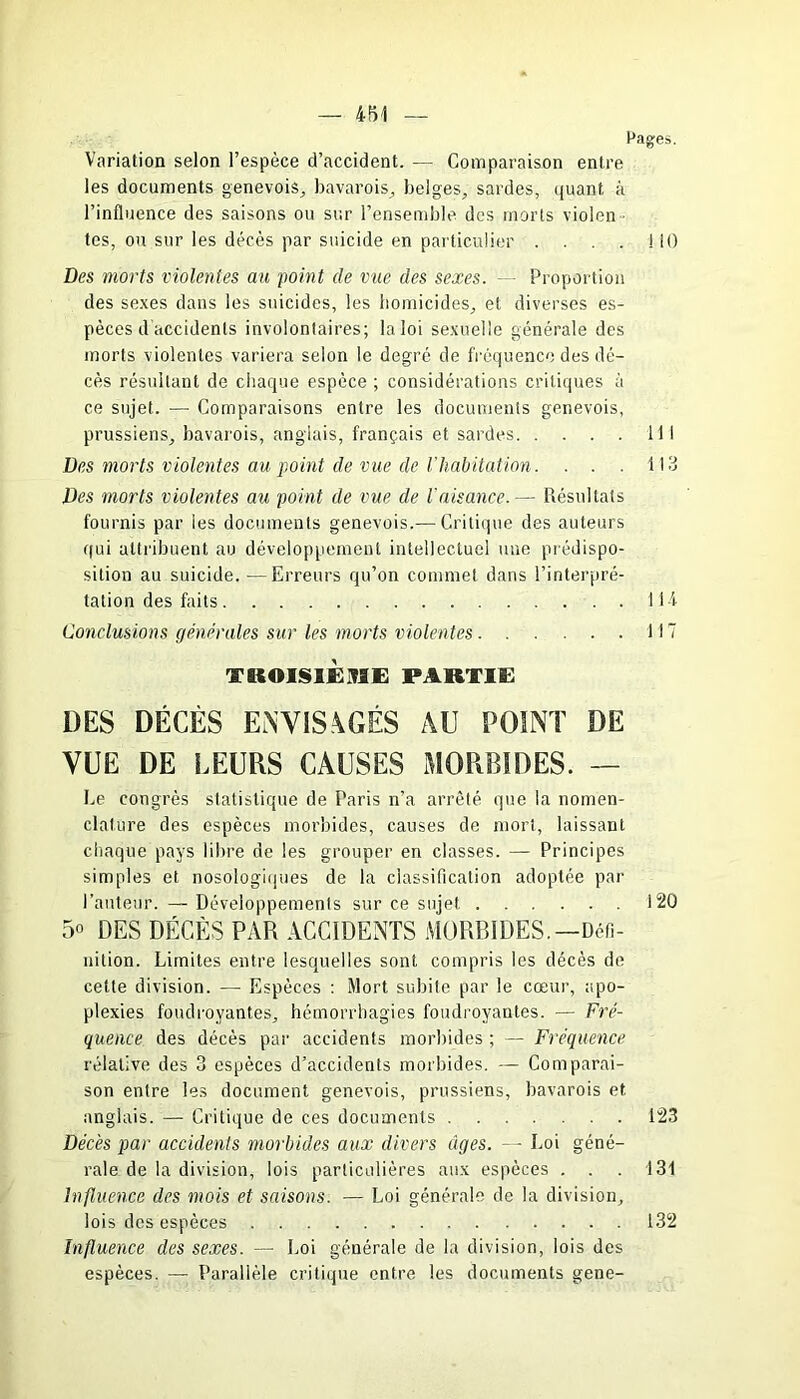 Pages. Variation selon l’espèce d’accident. — Comparaison entre les documents genevois, bavarois, belges, sardes, quant à l’influence des saisons ou sur l’ensemble des morts violen - tes, ou sur les décès par suicide en particulier . . . 110 Des morts violentes au point de vue des sexes. Proportion des sexes dans les suicides, les homicides, et diverses es- pèces d accidents involontaires; la loi sexuelle générale des morts violentes variera selon le degré de fréquence des dé- cès résultant de chaque espèce ; considérations critiques à ce sujet. — Comparaisons entre les documents genevois, prussiens, bavarois, anglais, français et sardes 111 Des morts violentes au point de vue de l’habitation. . . . 113 Des morts violentes au point de vue de l'aisance.— Résultats fournis par les documents genevois.— Critique des auteurs qui attribuent au développement intellectuel une prédispo- sition au suicide.—Erreurs qu’on commet dans l’interpré- tation des faits 114 Conclusions générales sur les morts violentes 117 TROISIÈME PARTIE DES DÉCÈS ENVISAGÉS AU POINT DE VUE DE LEURS CAUSES MORBIDES. — Le congrès statistique de Paris n’a arrêté que la nomen- clature des espèces morbides, causes de mort, laissant chaque pays libre de les grouper en classes. — Principes simples et nosologiques de la classification adoptée par l’auteur. — Développements sur ce sujet 120 5° DES DÉCÈS PAR ACCIDENTS MORBIDES.—Défi- nition. Limites entre lesquelles sont, compris les décès de cette division. -— Espèces : Mort subite par le cœur, apo- plexies foudroyantes, hémorrhagies foudroyantes. — Fré- quence des décès par accidents morbides ; — Fréquence relative des 3 espèces d’accidents morbides. — Comparai- son entre les document genevois, prussiens, bavarois et anglais. — Critique de ces documents 123 Décès par accidents morbides aux divers âges. — Loi géné- rale de la division, lois particulières aux espèces . . . 131 Influence des mois et saisons. — Loi générale de la division, lois des espèces 132 Influence des sexes. — Loi générale de la division, lois des espèces. — Parallèle critique entre les documents gene-
