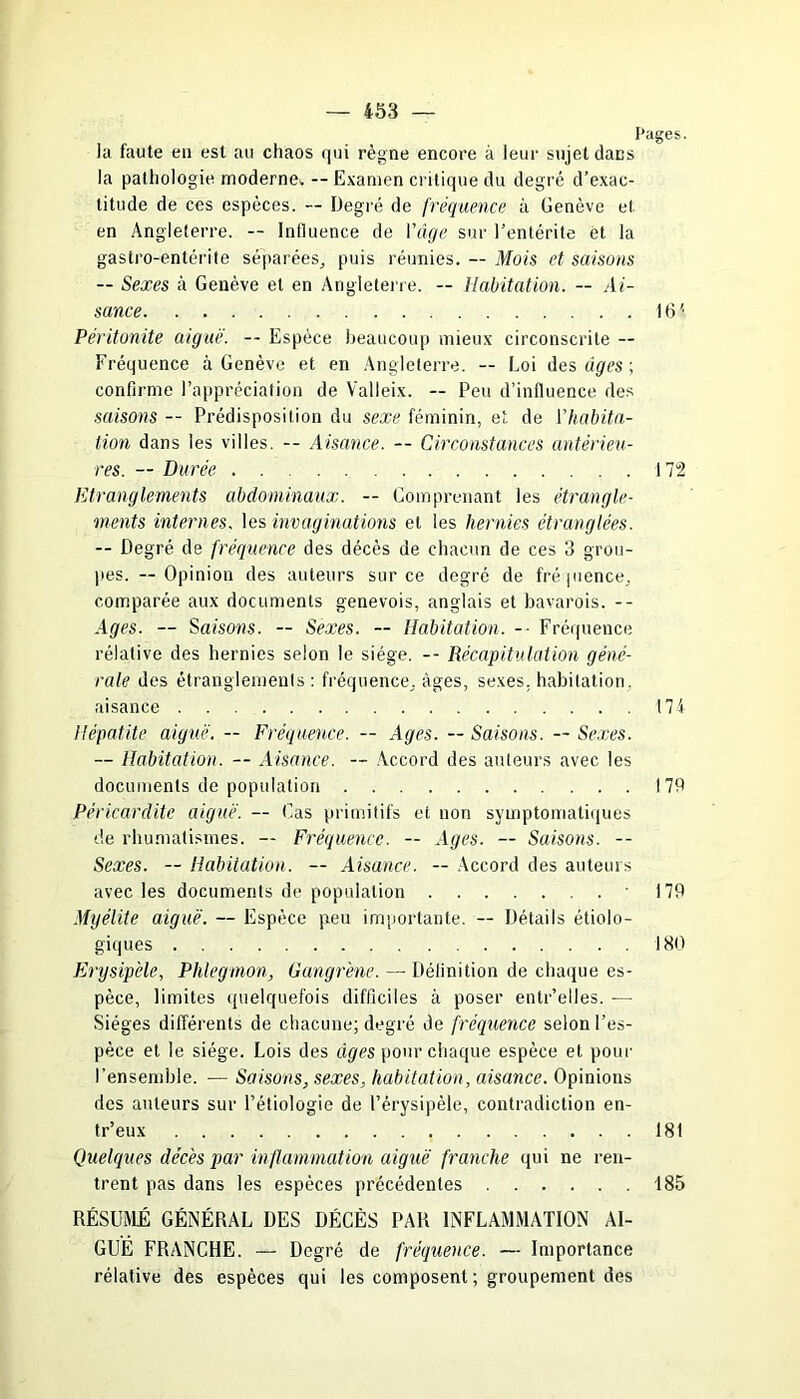 Pages. la faute eu est au chaos qui règne encore à leur sujet dans la pathologie, moderne*-- Examen critique du degré d’exac- titude de ces espèces. — Degré de fréquence à Genève el en Angleterre. -- Inlluence de l'âge sur l’entérite et la gastro-entérite séparées., puis réunies. — Mois et saisons — Sexes à Genève et en Angleterre. — Habitation. — Ai- sance IG' Péritonite aiguë. -- Espèce beaucoup mieux circonscrite — Fréquence à Genève et en Angleterre. — Loi des âges ; confirme l’appréciation de Valleix. — Peu d’influence des saisons — Prédisposition du sexe féminin, et de l’habita- tion dans les villes. -- Aisance. -- Circonstances antérieu- res. — Durée 172 Etranglements abdominaux. -- Comprenant les étrangle- ments internes, les invaginations et les hernies étranglées. — Degré de fréquence des décès de chacun de ces 3 grou- pes. --Opinion des auteurs sur ce degré de fréquence., comparée aux documents genevois, anglais et bavarois. -- Ages. — Saisons. — Sexes. -- Habitation. -■ Fréquence relative des hernies selon le siège. -- Récapitulation géné- rale des étranglements : fréquence, âges, sexes, habitation, aisance I7i Hépatite aiguë. — Fréquence. — Ages. — Saisons. — Sexes. -- Habitation. — Aisance. — Accord des auteurs avec les documents de population 179 Péricardite aiguë. — Cas primitifs et non symptomatiques de rhumatismes. — Fréquence. — Ages. — Saisons. -- Sexes. — Habitation. — Aisance. — Accord des auteurs avec les documents de population 179 Myélite aiguë. — Espèce peu importante. — Détails étiolo- giques 180 Erysipèle, Phlegmon, Gangrène. — Définition de chaque es- pèce, limites quelquefois difficiles à poser entr’elles. — Sièges différents de chacune; degré de fréquence selon l’es- pèce et le siège. Lois des âges pour chaque espèce et pour l’ensemble. — Saisons, sexes, habitation, aisance. Opinions des auteurs sur l’étiologie de l’érysipèle, contradiction en- tr’eux 181 Quelques décès par inflammation aiguë franche qui ne ren- trent pas dans les espèces précédentes 185 RÉSUMÉ GÉNÉRAL DES DÉCÈS PAR INFLAMMATION AI- GUË FRANCHE. — Degré de fréquence. — Importance rélative des espèces qui les composent ; groupement des