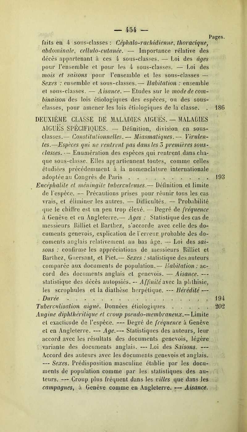 Pages. faits en 4 sous-classes : Céphalo-rachidienne, thoracique, abdominale, cellulo-cutanée. — Importance rélative des décès appartenant à ces 4 sous-classes. — Loi des âges pour l’ensemble et pour les 4 sous-classes. — Loi des mois et saisons pour l’ensemble et les sons-classes — Sexes : ensemble et sous-classes.— Habitation : ensemble et sous-classes. — Âisance. — Etudes sur le mocleclecom- binaison des lois étiologiques des espèces, ou des sous- classes, pour amener les lois étiologiques de la classe. . 186 DEUXIÈME CLASSE DE MALADIES AIGUËS. — MALADIES AIGUËS SPÉCIFIQUES. — Définition, division en sous- classes.— Constitutionnelles. — Miasmatiques.— Virulen- tes.—Espèces qui ne rentrent pas dans les 5 premières sous- classes. •- Enumération des espèces qui rentrent dans cha- que sous-classe. Elles appartiennent toutes, comme celles étudiées précédemment à la nomenclature internationale adoptée au Congrès de Paris 193 Encéphalite et méningite tuberculeuses.— Définition et limite de l’espèce. — Précautions prises pour réunir tous les cas vrais, et éliminer les autres. — Difficultés. — Probabilité que le chiffre est un peu trop élevé. — Degré de fréquence à Genève et en Angleterre.— Ages : Statistique des cas de messieurs Billiel et Barthez, s’accorde avec celle des do- cuments genevois, explication de l'erreur probable des do- comenls anglais relativement au bas âge. — Loi des sai- sons : confirme les appréciations de messieurs Rilliet et Barthez, Guersant, et Piet.— Sexes : statistique des auteurs comparée aux documents de population. — Habitation: ac- cord des documents anglais et genevois. — Aisance. statistique des décès autopsiés. — Affinité avec la phthisie, les scrophules et la diathèse herpétique. — Hérédité — Durée 194 Tuberculisation aiguë. Données étiologiques 202 Angine diphthéritique et croup pseudo-membraneux.—Limite et exactitude de l’espèce. — Degré de fréquence à Genève et en Angleterre. — Age.— Statistiques des auteurs, leur accord avec les résultats des documents genevois, légère variante des documents anglais. — Loi des Saisons. — Accord des auteurs avec les documents genevois et anglais. — Sexes. Prédisposition masculine établie par les docu- ments de population comme par les statistiques des au- teurs. — Croup plus fréquent dans les villes que dans les campagnes, à Genève comme en Angleterre. — Aisance.