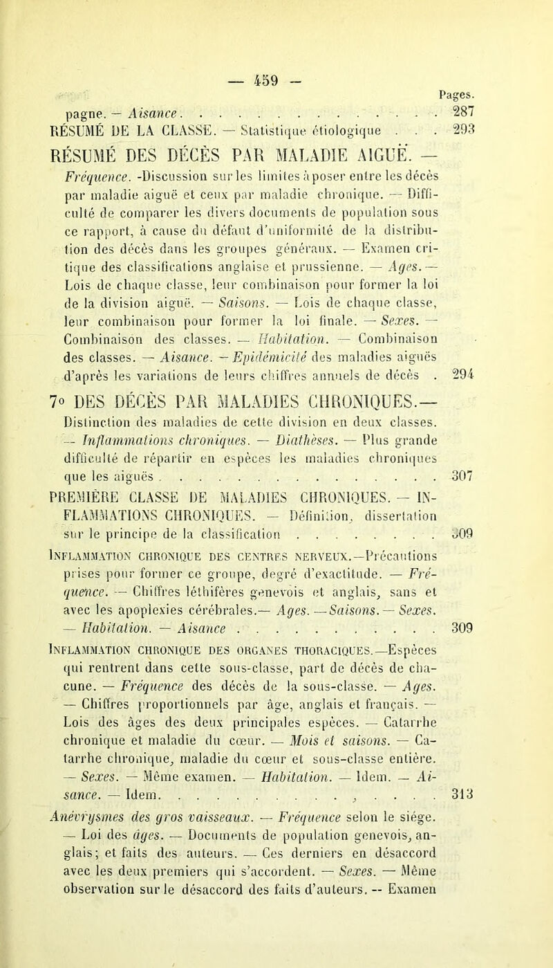 Pages. pagne. — Aisance 287 RÉSUMÉ DE LA CLASSE. — Statistique étiologique . . 293 RÉSUMÉ DES DÉCÈS PAR MALADIE AIGUË. — Fréquence. -Discussion surles limites à poser entre les décès par maladie aiguë et ceux par maladie chronique. — Diffi- culté de comparer les divers documents de population sous ce rapport, à cause du défaut d’uniformité de la distribu- tion des décès dans les groupes généraux. — Examen cri- tique des classifications anglaise et prussienne. — Ages.— Lois de chaque classe, leur combinaison pour former la loi de la division aiguë. — Saisons. — Lois de chaque classe, leur combinaison pour former la loi finale. — Sexes. — Combinaison des classes. — Habitation. — Combinaison des classes. — Aisance. — Epidémicité des maladies aiguës d’après les variations de leurs chiffres annuels de décès . 294 7° DES DÉCÈS PAR MALADIES CHRONIQUES.— Distinction des maladies de cette division en deux classes. — Inflammations chroniques. — Diathèses. — Plus grande difficulté de répartir en espèces les maladies chroniques que les aiguës 307 PREMIÈRE CLASSE DE MALADIES CHRONIQUES. - IN- FLAMMATIONS CHRONIQUES. — Définition, dissertation sur le principe de la classification 309 1 INFLAMMATION CHRONIQUE DES CENTRES NERVEUX. —Précautions prises pour former ce groupe, degré d’exactitude. — Fré- quence. — Chiffres létbifères genevois et anglais, sans et avec les apoplexies cérébrales.— Ages.—Saisons. — Sexes. — Habitation. — Aisance 309 Inflammation chronique des organes thoraciques.—Espèces qui rentrent dans celte sous-classe, part de décès de cha- cune. — Fréquence des décès de la sous-classe. — Ages. — Chiffres proportionnels par âge, anglais et français. — Lois des âges des deux principales espèces. — Catarrhe chronique et maladie du cœur. — Mois et saisons. — Ca- tarrhe chronique, maladie du cœur et sous-classe entière. — Sexes. — Même examen. — Habitation. — Idem. — Ai- sance. — Idem , .... 313 Anévrysmes des gros vaisseaux. — Fréquence selon le siège. — Loi des âges. — Documents de population genevois, an- glais ; et faits des auteurs. — Ces derniers en désaccord avec les deux premiers qui s’accordent. — Sexes. — Même observation sur le désaccord des faits d’auteurs. — Examen