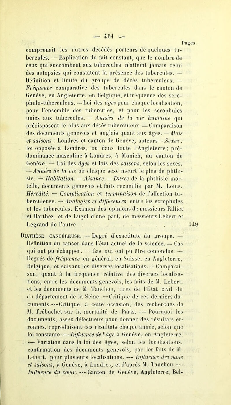 Pages. comprenait les autres décédés porteurs de quelques tu- bercules. — Explication du fait constant, que le nombre de ceux qui succombent aux tubercules n’atteint jamais celui des autopsies qui constatent la présence des tubercules. — Définition et limite du groupe de décès tuberculeux. — Fréquence comparative des tubercules dans le canton de Genève, en Angleterre, en Belgique, et fréquence des scro- phulo-tuberculeux. — Loi des âges pour chaque localisation, pour l’ensemble des tubercules, et pour les scrophules unies aux tubercules. — Années de la vie humaine qui prédisposent le plus aux décès tuberculeux. — Comparaison des documents genevois et anglais quant aux âges. — Mois et saisons : Londres et canton de Genève, auteurs—.Sexes : loi opposée à Londres, ou dans toute l’Angleterre; pré- dominance masculine à Londres, à Munich, au canton de Genève. — Loi des âges et lois des saisons, selon les sexes. — Années de la vie où chaque sexe meurt le plus de phthi- sie. — Habitation. — Aisance. — Durée de la phthisie mor- telle, documents genevois et faits recueillis par M. Louis. Hérédité. — Complication et terminaison de l’affection tu- berculeuse.— Analogies et différences entre les scrophules et les tubercules. Examen des opinions de messieurs Riliiet et Barthez, et de Lugol d’une part, de messieurs Lebert et Legrand de l’autre Diathèse cancéreuse. — Degré d’exactitute du groupe. — Définition du cancer dans l’état actuel de la science. — Cas qui ont pu échapper. — Cas qui ont pu être confondus. — Degrés de fréquence en général, en Suisse, en Angleterre, Belgique, et suivant les diverses localisations. — Comparai- son, quant à la fréquence réialive des diverses localisa- tions, entre les documents genevois, les faits de M. Lebert, et les documents de M. Tanchou, tirés de l’Etat civil du du département de la Seine. —Critique de ces derniers do- cuments.—Critique, à celte occasion, des recherches de M. Trébuchel sur la mortalité de Paris. — Pourquoi les documents, assez défectueux pour donner des résultats er- ronnés, reproduisent ces résultats chaque année, selon une loi constante. — Influence de Tüge à Genève, en Angleterre. — Variation dans la loi des âges, selon les localisations, confirmation des documents genevois, par les faits de M. Lebert, pour plusieurs localisations. — Influence des mois et saisons, à Genève, à Londres, et d’après M. Tanchou.— Influence du cœur. — Canton de Genève, Angleterre, Bel-