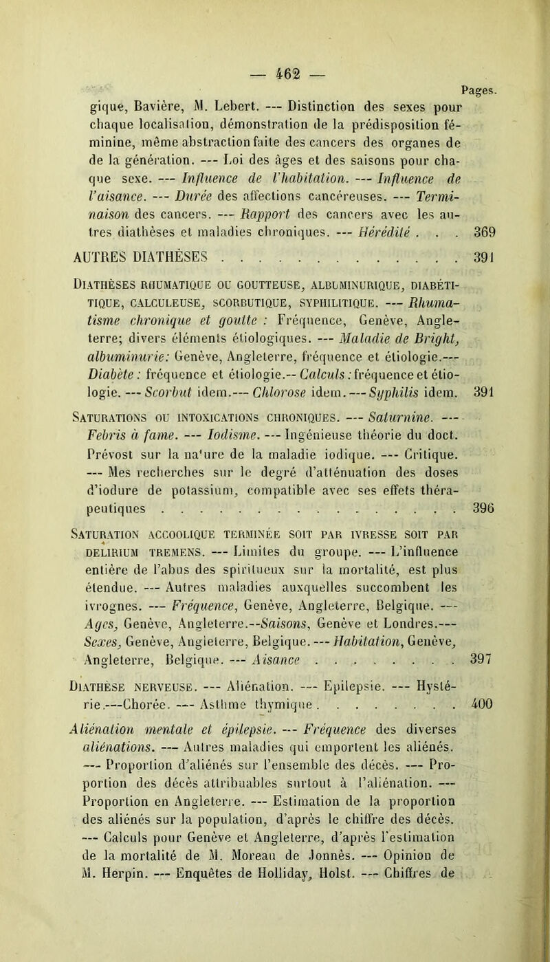 Pages. gique, Bavière, M. Lebert. — Distinction des sexes pour chaque localisation, démonstration de la prédisposition fé- minine, même abstraction faite des cancers des organes de de la génération. — Loi des âges et des saisons pour cha- que sexe. — Influence de l’habitation. — Influence de l’aisance. — Durée des affections cancéreuses. — Termi- naison des cancers. Rapport des cancers avec les au- tres diathèses et maladies chroniques. — Hérédité . . . 369 AUTRES DIATHÈSES 391 Diathèses rhumatique ou goutteuse, albuminurique, diabéti- tique, calculeuse, scorbutique, syphilitique. — Rhuma- tisme chronique et goutte : Fréquence, Genève, Angle- terre; divers éléments étiologiques. — Maladie de Bright, albuminurie : Genève, Angleterre, fréquence et étiologie.— Diabète: fréquence et étiologie.-- Calculs .'fréquence et étio- logie. — Scorbut idem.— Chlorose idem. — Syphilis idem. 391 Saturations ou intoxications chroniques. — Saturnine. — Febris à famé. — Iodisme. — Ingénieuse théorie du doct. Prévost sur la na'ure de la maladie iodique. — Critique. — Mes recherches sur le degré d’atténuation des doses d’iodure de potassium, compatible avec ses effets théra- peutiques 396 Saturation accoolique terminée soit par ivresse soit par delirium tremens. — Limites du groupe. — L’influence entière de l’abus des spiritueux sur la mortalité, est plus étendue. — Autres maladies auxquelles succombent les ivrognes. — Fréquence, Genève, Angleterre, Belgique. — Ages, Genève, Angleterre.—Saisons, Genève et Londres.— Sexes, Genève, Angleterre, Belgique. — Habitation, Genève, Angleterre, Belgique. — Aisance 397 Dlathese nerveuse. — Aliénation. — Epilepsie. — Hysté- rie—Chorée.— Asthme thymique 400 Aliénation mentale et épilepsie. — Fréquence des diverses aliénations. — Autres maladies qui emportent les aliénés. — Proportion d'aliénés sur l’ensemble des décès. — Pro- portion des décès attribuables surtout à l’aliénation. — Proportion en Angleterre. — Estimation de la proportion des aliénés sur la population, d’après le chiffre des décès. — Calculs pour Genève et Angleterre, d’après l’estimation de la mortalité de M. Moreau de Jonnès. — Opinion de M. Herpin. — Enquêtes de Holliday, Holst. — Chiffres de