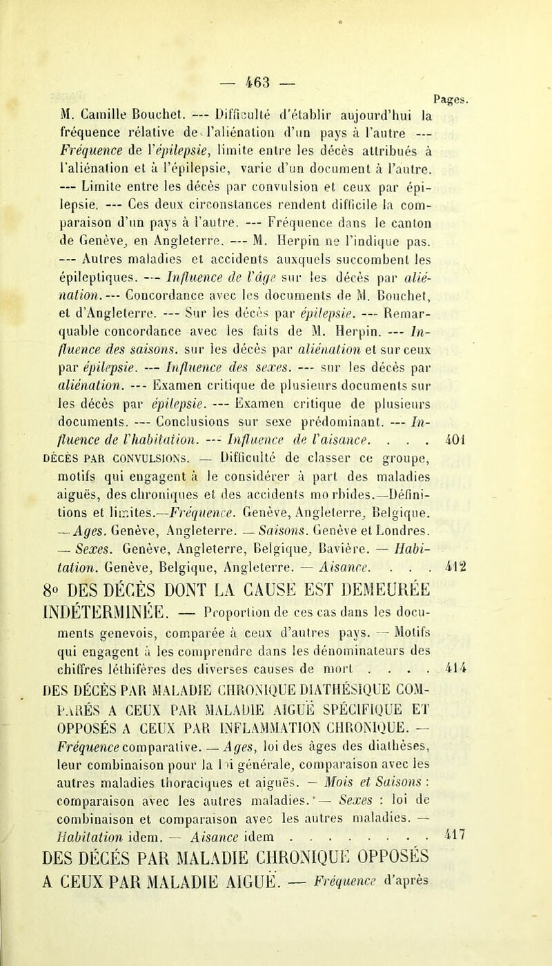 Pages. M. Camille Bouchet. — Difficulté d’établir aujourd’hui la fréquence relative de l’aliénation d’un pays à l’autre — Fréquence de Yépilepsie, limite entre les décès attribués à l’aliénation et à l’épilepsie, varie d’un document à l’autre. — Limite entre les décès par convulsion et ceux par épi- lepsie. — Ces deux circonstances rendent difficile la com- paraison d’un pays à l'autre. — Fréquence dans le canton de Genève, en Angleterre. — M. Herpin ne l’indique pas. — Autres maladies et accidents auxquels succombent les épileptiques. — Influence de l'âge sur les décès par alié- nation. — Concordance avec les documents de M. Bouchet, et d’Angleterre. — Sur les décès par épilepsie. — Remar- quable concordance avec les faits de M. Herpin. — In- fluence des saisons, sur les décès par aliénation et sur ceux par épilepsie. — Influence des sexes. — sur les décès par aliénation. —- Examen critique de plusieurs documents sur les décès par épilepsie. — Examen critique de plusieurs documents. — Conclusions sur sexe prédominant. — In- fluence de l'habitai ion. — Influence de l'aisance. . . . 401 décès par convulsions. — Difficulté de classer ce groupe, motifs qui engagent à le considérer à part des maladies aiguës, des chroniques et des accidents mo rbides.—Défini- tions et limites.—Fréquence. Genève, Angleterre, Belgique. — Ages. Genève, Angleterre. — Saisons. Genève et Londres. — Sexes. Genève, Angleterre, Belgique, Bavière. — Habi- tation. Genève, Belgique, Angleterre. — Aisance. . . . 412 8° DES DÉCÈS DONT LA CAUSE EST DEMEURÉE INDÉTERMINÉE. — Proportion de ces cas dans les docu- ments genevois, comparée à ceux d’autres pays. — Motifs qui engagent à les comprendre dans les dénominateurs des chiffres léthifères des diverses causes de mort . ... 414 DES DÉCÈS PAR MALADIE CHRONIQUE D1ATHÉSIQUE COM- PARÉS A CEUX PAR MALADIE AIGUË SPÉCIFIQUE ET OPPOSÉS A CEUX PAR INFLAMMATION CHRONIQUE. — Fréquence comparative. — Ages, loi des âges des diathèses, leur combinaison pour la 1 fi générale, comparaison avec les autres maladies thoraciques et aiguës. — Mois et Saisons : comparaison avec les autres maladies.— Sexes : loi de combinaison et comparaison avec les antres maladies. — Habitation idem. — Aisance idem 417 DES DÉCÉS PAR MALADIE CHRONIQUE OPPOSÉS A CEUX PAR MALADIE AIGUË. — Fréquence d’après