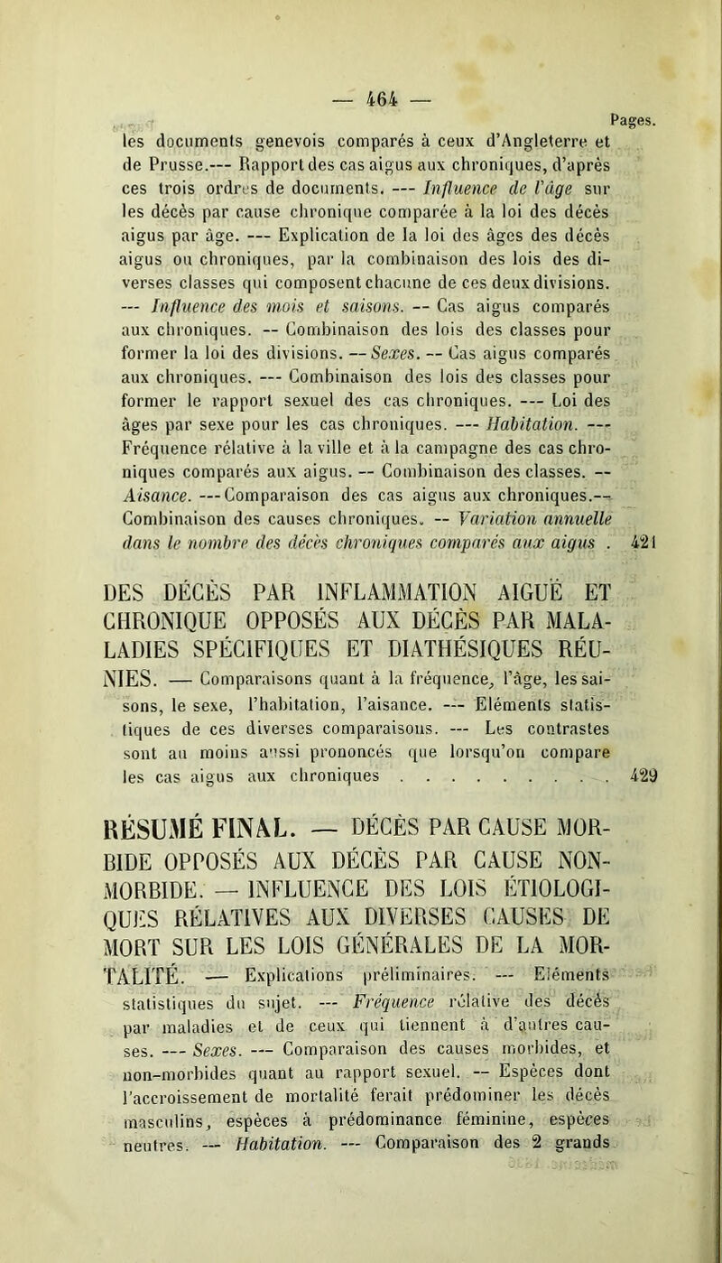 Pages. les documents genevois comparés à ceux d’Angleterre et de Prusse.— Rapport des cas aigus aux chroniques, d’après ces trois ordres de documents. — Influence de l'dge sur les décès par cause chronique comparée à la loi des décès aigus par âge. — Explication de la loi des âges des décès aigus ou chroniques, par la combinaison des lois des di- verses classes qui composent chacune de ces deux divisions. — Influence des mois et saisons. — Cas aigus comparés aux chroniques. -- Combinaison des lois des classes pour former la loi des divisions. —Sexes. — Cas aigus comparés aux chroniques. — Combinaison des lois des classes pour former le rapport sexuel des cas chroniques. — Loi des âges par sexe pour les cas chroniques. — Habitation. — Fréquence rélative à la ville et à la campagne des cas chro- niques comparés aux aigus. -- Combinaison des classes. — Aisance. —Comparaison des cas aigus aux chroniques.— Combinaison des causes chroniques. — Variation annuelle dans le nombre des décès chroniques comparés aux aigus . 421 DES DÉCÈS PAR INFLAMMATION AIGUË ET CHRONIQUE OPPOSÉS AUX DÉCÈS PAR MALA- LADIES SPÉCIFIQUES ET DIATHÉSIQUES RÉU- NIES. — Comparaisons quant à la fréquence, l’àge, les sai- sons, le sexe, l’habitation, l’aisance. — Eléments statis- tiques de ces diverses comparaisons. — Les contrastes sont au moins aussi prononcés que lorsqu’on compare les cas aigus aux chroniques 429 RÉSUMÉ FINAL. — DÉCÈS PAR CAUSE MOR- BIDE OPPOSÉS AUX DÉCÈS PAR CAUSE NON- MORBIDE. — INFLUENCE DES LOIS ÉTIOLOGI- QUES RELATIVES AUX DIVERSES CAUSES DE MORT SUR LES LOIS GÉNÉRALES DE LA MOR- TALITÉ. -— Explications préliminaires. — Eléments statistiques du sujet. — Fréquence relative des décès par maladies et de ceux qui tiennent à d’antres cau- ses, ___ Sexes. — Comparaison des causes morbides, et non-morbides quant au rapport sexuel. — Espèces dont l’accroissement de mortalité ferait prédominer les décès masculins, espèces à prédominance féminine, espèces neutres. — Habitation. — Comparaison des 2 grands