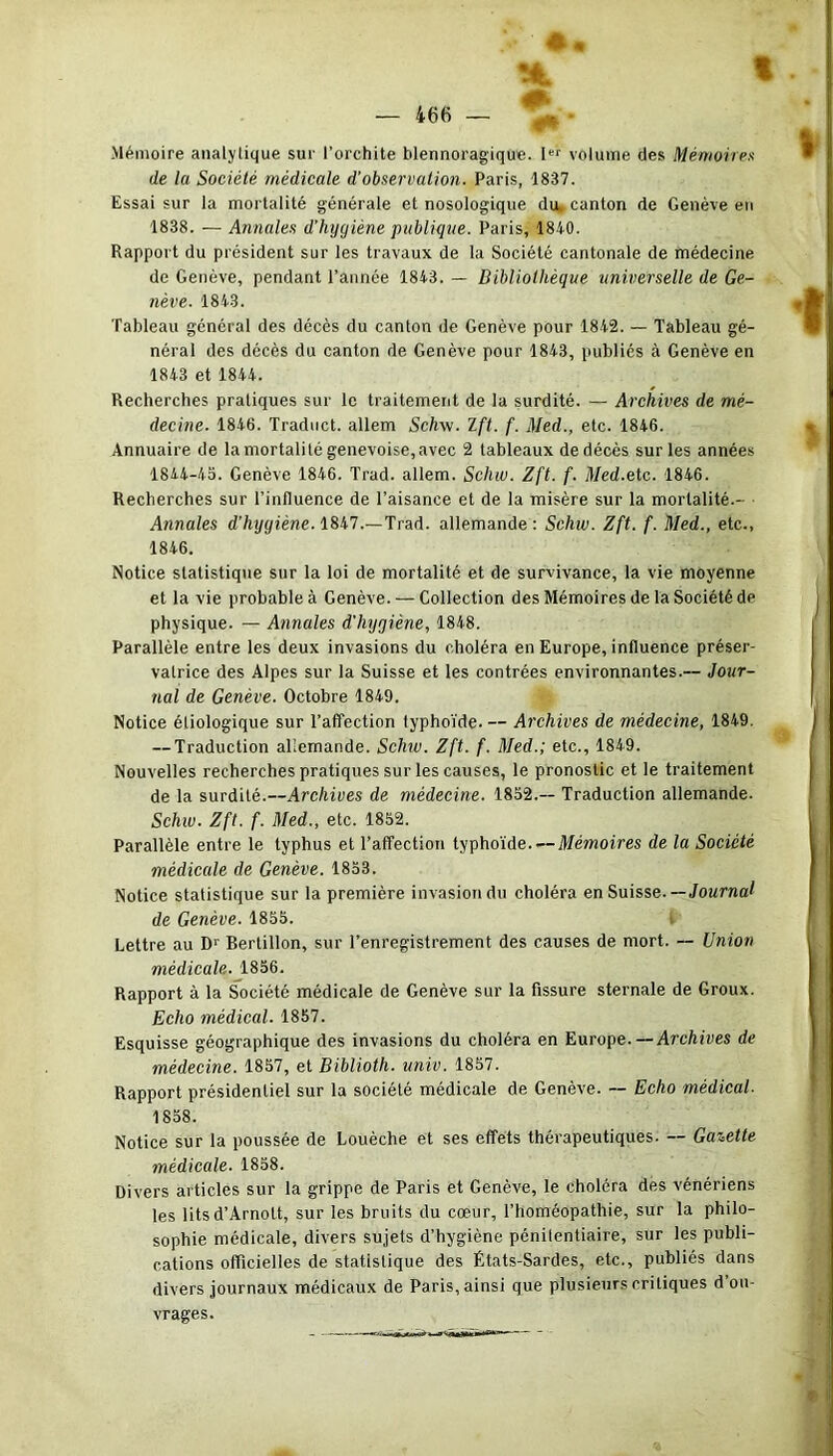 #• » — 466 — Mémoire analytique sur l’orchite blennoragique. Ier volume des Mémoires de la Société médicale d'observation. Paris, 1837. Essai sur la mortalité générale et nosologique du, canton de Genève en 1838. — Annales d’hygiène publique. Paris, 1840. Rapport du président sur les travaux de la Société cantonale de médecine de Genève, pendant l’année 1843. — Bibliothèque universelle de Ge- nève. 1843. Tableau général des décès du canton de Genève pour 1842. — Tableau gé- néral des décès du canton de Genève pour 1843, publiés à Genève en 1843 et 1844. Recherches pratiques sur le traitement de la surdité. — Archives de mé- decine. 1846. Traduct. allem Schw. Ift. f. Med., etc. 1846. Annuaire de la mortalité genevoise, avec 2 tableaux de décès sur les années 1844-45. Genève 1846. Trad. allem. Schw. Zft. f. Med.etc. 1846. Recherches sur l’influence de l’aisance et de la misère sur la mortalité.- Annales d'hijyiène. 1847.—Trad. allemande: Schw. Zft. f. Med., etc., 1846. Notice statistique sur la loi de mortalité et de survivance, la vie moyenne et la vie probable à Genève. — Collection des Mémoires de la Société de physique. — Annales d'Iiyqiène, 1848. Parallèle entre les deux invasions du choléra en Europe, influence préser- valrice des Alpes sur la Suisse et les contrées environnantes.— Jour- nal de Genève. Octobre 1849. Notice étiologique sur l’affection typhoïde. — Archives de médecine, 1849. — Traduction allemande. Schw. Zft. f. Med.; etc., 1849. Nouvelles recherches pratiques sur les causes, le pronostic et le traitement de la surdité.—Archives de médecine. 1852.-- Traduction allemande. Schw. Zft. f. Med., etc. 1852. Parallèle entre le typhus et l’affection typhoïde—Mémoires de la Société médicale de Genève. 1853. Notice statistique sur la première invasion du choléra en Suisse. —Journal de Genève. 1855. I Lettre au D' Bertillon, sur l’enregistrement des causes de mort. — Union médicale. 1856. Rapport à la Société médicale de Genève sur la fissure sternale de Groux. Echo médical. 1857. Esquisse géographique des invasions du choléra en Europe. —Archives de médecine. 1857, et Bibliotli. univ. 1857. Rapport présidentiel sur la société médicale de Genève. — Echo médical. 1858. Notice sur la poussée de Louèche et ses effets thérapeutiques. — Gazette médicale. 1858. Divers articles sur la grippe de Paris et Genève, le choléra des vénériens les litsd’Arnott, sur les bruits du cœur, l’homéopathie, sur la philo- sophie médicale, divers sujets d’hygiène pénitentiaire, sur les publi- cations officielles de statistique des États-Sardes, etc., publiés dans divers journaux médicaux de Paris, ainsi que plusieurs critiques d ou- vrages.