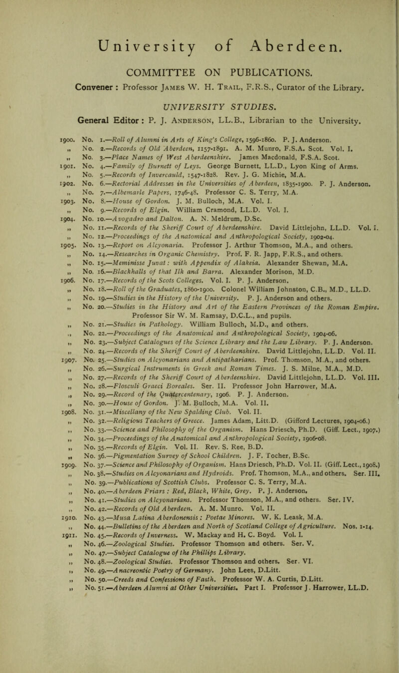 University of Aberdeen. COMMITTEE ON PUBLICATIONS. Convener : Professor James W. H. Trail, F.R.S., Curator of the Library. UNIVERSITY STUDIES. General Editor: P. J. Anderson, LL.B., Librarian to the University. 1900. No. I.—Roll of Alumni in Arts of King’s College, 1596-1860. P. J. Anderson. „ No. 2.—Records of Old 'Aberdeen, 1157-1891. A. M. Munro, F.S.A. Scot. Vol. I. „ No. 3.—Place Names of West Aberdeenshire. James Macdonald, F.S.A. Scot. 1901. No. 4.—Family of Burnett of Leys. George Burnett, LL.D., Lyon King of Arms. ,, No. 5.—Records of Invercauld, 1547-1828. Rev. J. G. Michie, M.A. 1902. No. 6.—Rectorial Addresses in the Universities of Aberdeen, 1835-1900. P. J. Anderson. „ No. 7.—Albemarle Papers, 1746-48. Professor C. S. Terry, M.A. 1903. No. 8.—House of Gordon. J. M. Bulloch, M.A. Vol. I. „ No. 9.—Records of Elgin. William Cramond, LL.D. Vol. I. 1904. No. 10.—A vogadro and Dalton. A. N. Meldrum, D.Sc. „ No. II.—Records of the Sheriff Court of Aberdeenshire. David Littlejohn, LL.D. Vol. I. „ No. 12.—Proceedings of the Anatomical and Anthropological Society, 1902-04. 1905. No. 13.—Report on Alcyonaria. Professor J. Arthur Thomson, M.A., and others. „ No. 14.—Researches in Organic Chemistry. Prof. F. R. Japp, F.R.S., and others. „ No. 15.—Meminisse Juvat: with Appendix of Alakeia. Alexander Shewan, M.A. „ No. 16.—Blackhalls of that Ilk and Barra. Alexander Morison, M.D. 1906. No. 17.—Records of the Scots Colleges. Vol. I. P. J. Anderson. „ No. 18.—Roll of the Graduates, iSboigoo. Colonel William Johnston, C.B., M.D., LL.D. „ No. 19.—Studies in the History of the University. P. J. Anderson and others. „ No. 20.—Studies in the History and Art of the Eastern Provinces of the Roman Empire. Professor Sir W. M. Ramsay, D.C.L., and pupils. „ No. 21.—Studies in Pathology. William Bulloch, M.D., and others. ,, No. 22.—Proceedings of the Anatomical and Anthropological Society, 1904-06. „ No. 23.—Subject Catalogues of the Science Library and the Law Library. P. J. Anderson. „ No. 24.—Records of the Sheriff Court of Aberdeenshire. David Littlejohn, LL.D. Vol. II. 1907. No. 25.—Studies on Alcyonarians and Antipatharians. Prof. Thomson, M.A., and others. „ No. 26.—Surgical Instruments in Greek and Roman Times. J. S. Milne, M.A., M.D. „ No. 27.—Records of the Sheriff Court of Aberdeenshire. David Littlejohn, LL.D. Vol. III. „ No. 28.—Flosculi Graeci Boreales. Ser. II. Professor John Harrower, M.A. „ No. 29.—Record of the Quaiercentenary, 1906. P. J. Anderson. „ No. 30.—//oMse of Gordon. j‘. M. Bulloch, M.A. Vol. II. 1908. No. s^.^Miscellany of the New Spalding Club. Vol. II. „ No. 32.—Religious Teachers of Greece. James Adam, Litt.D. (Gifford Lectures, 1904-06.) ,, No. 33.—Science and Philosophy of the Organism. Hans Driesch, Ph.D. (Giff. Lect., 1907.) ,, No. 34.—Proceedings of the Anatomical and Anthropological Society, 1906-08. „ No. 35.—Records of Elgin. Vol. II. Rev. S. Ree, B.D. „ No. 36.—Pigmentation Survey of School Children. J. F. focher, B.Sc. 1909. No. 37.—Science and Philosophy of Organism. Hans Driesch, Ph.D. Vol. II. (Giff. Lect,, 1908.) „ No. 38.—Studies on A Icyonarians and Hydroids. Prof. Thomson, M.A., and others. Ser. Ill, „ No. 39.—Publications of Scottish Clubs. Professor C. S. Terry, M.A. „ No. 40.—Aberdeen Friars : Red, Black, White, Grey. P. J. Anderson, „ No, 41.—Studies on Alcyonarians. Professor Thomson, M.A., and others. Ser. IV. „ No. 42.—Records of Old Aberdeen. A. M. Munro. Vol. II. 1910. No. 43.—Musa Latina Aberdonensis : Poetae Minores. W. K. Leask, M.A. ,, No. 44.—Bulletins of the A berdeen and North of Scotland College of Agriculture. Nos. 1-14. 1911. No. 45.—Records of Inverness. W. Mackay and H, C. Boyd. Vol. I. „ No. 46.—Zoological Studies. Professor Thomson and others. Ser. V. „ No. ^7.—Subject Catalogue of the Phillips Library. „ No. 48.—Zoological Studies. Professor Thomson and others. Ser. VI. „ No, 49.—Anacreontic Poetry of Germany. John Lees, D.Litt. „ No. 50.—Creeds and Confessions of Fatth. Professor W, A. Curtis, D.Litt. „ No, Aberdeen Alumni at Other Universities, Part I. Professor J. Harrower, LL.D.