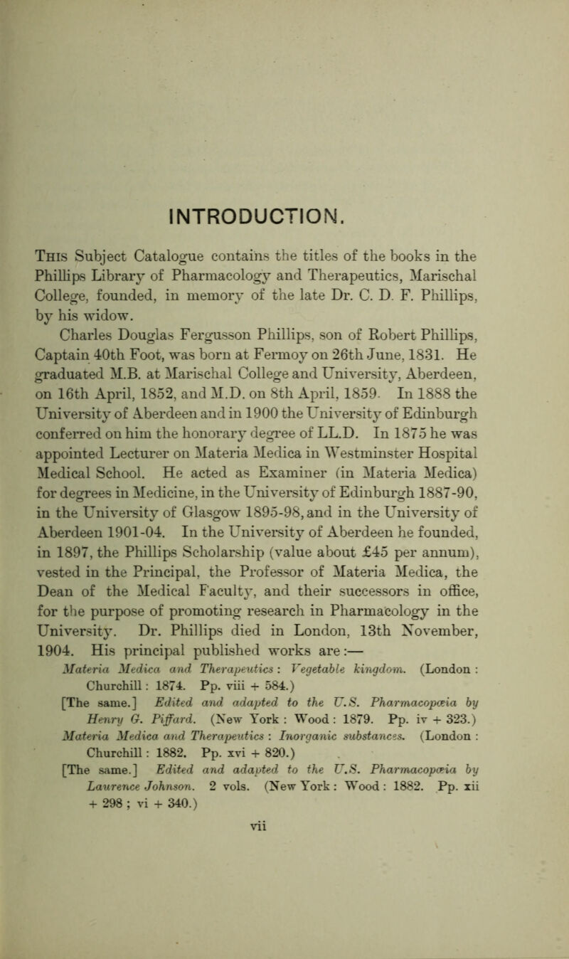 INTRODUCTION. This Subject Catalogue contains the titles of the books in the Phillips Library of Pharmacology and Therapeutics, Marischal College, founded, in memory of the late Dr. C. D. F. Phillips, by his widow. Charles Douglas Fergusson Phillips, son of Robert Phillips, Captain 40th Foot, was born at Fermoy on 26th June, 1831. He graduated M.B. at Marischal College and University, Aberdeen, on 16th xlpril, 1852, and M.D. on 8th April, 1859- In 1888 the University of Aberdeen and in 1900 the University of Edinburgh conferred on him the honorary degree of LL.D. In 1875 he was appointed Lecturer on Materia Medica in Westminster Hospital Medical School. He acted as Examiner (in Materia Medica) for degrees in Medicine, in the University of Edinburgh 1887-90, in the University of Glasgow 1895-98, and in the Lmiversity of Aberdeen 1901-04. In the University of Aberdeen he founded, in 1897, the Phillips Scholarship (value about £45 per annum), vested in the Principal, the Professor of Materia Medica, the Dean of the Medical Faculty, and their successors in oflfice, for the purpose of promoting research in Pharmacology in the University. Dr. Phillips died in London, 13th November, 1904. His principal published works are:— Materia Medica and Therapeutics: Vegetable kingdom. (London : Churchill: 1874. Pp. viii + 584.) [The same.] Edited and adapted to the U.S. Pharmacopoeia by Henry G. Piffard. {'Sqw York : Wood : 1879. Pp. iv + 323.) MateHa Medica and Therapeutics : Inorganic substances. (London : Churchill: 1882. Pp. xvi -h 820.) [The same.] Edited and adapted to the U.S. Pharmacopoeia by Laurence Johnson. 2 vols. (New York : Wood: 1882. Pp. lii + 298 ; vi + 340.)