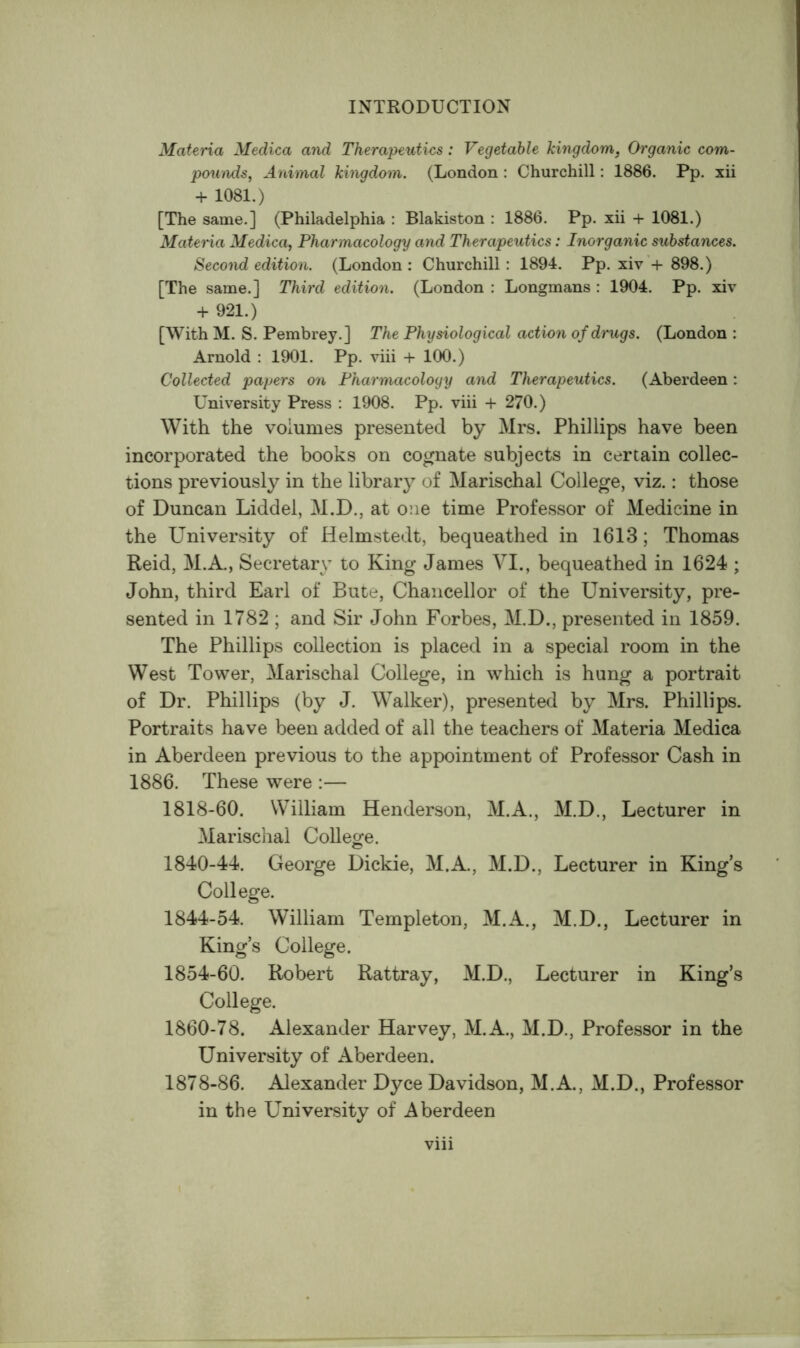 Materia Medica and Therapeutics : Vegetable kingdom, Organic com- pounds^ Animal kingdom. (London : Churchill: 1886. Pp. xii + 1081.) [The same.] (Philadelphia : Blakiston : 1886. Pp. xii + 1081.) Materia Medica, Pharmacology and Therapeutics: Inorganic substances. Second edition. (London: Churchill: 1894. Pp. xiv*+ 898.) [The same.] Third edition. (London : Longmans : 1904. Pp. xiv + 921.) [With M. S. Pembrey.] The Physiological action of drugs. (London : Arnold : 1901. Pp. viii + 100.) Collected papers on Pharmacology and Therapeutics. (Aberdeen: University Press : 1908. Pp. viii + 270.) With the volumes presented by Mrs. Phillips have been incorporated the books on cognate subjects in certain collec- tions previously in the library of Marischal College, viz.: those of Duncan Liddel, M.D., at one time Professor of Medicine in the University of Helmstedt, bequeathed in 1613; Thomas Reid, M.A., Secretary to King James VI., bequeathed in 1624 ; John, third Earl of Bute, Chancellor of the University, pre- sented in 1782 ; and Sir John Forbes, M.D., presented in 1859. The Phillips collection is placed in a special room in the West Tower, Marischal College, in which is hung a portrait of Dr. Phillips (by J. Walker), presented by Mrs. Phillips. Portraits have been added of all the teachers of Materia Medica in Aberdeen previous to the appointment of Professor Cash in 1886. These were :— 1818-60. William Henderson, M.A., M.D., Lecturer in Marischal College. 1840-44. George Dickie, M.A., M.D., Lecturer in King’s College. 1844-54. William Templeton, M.A., M.D., Lecturer in King’s College. 1854-60. Robert Rattray, M.D., Lecturer in King’s College. 1860-78. Alexander Harvey, M.A., M.D., Professor in the University of Aberdeen. 1878-86. Alexander Dyce Davidson, M.A., M.D., Professor in the University of Aberdeen