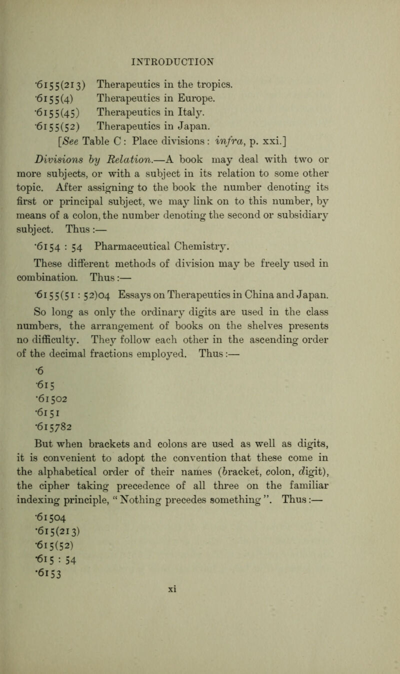 ■6155(213) Therapeutics in the tropics. •6155(4) Therapeutics in Europe. •6155(45) Therapeutics in Italy. ■6155(52) Therapeutics in Japan. [See Table C : Place divisions : infra, p. xxi.] Divisions hy Relation.—A book may deal with two or more subjects, or with a subject in its relation to some other topic. After assigning to the book the number denoting its first or principal subject, we may link on to this number, by means of a colon, the number denoting the second or subsidiary subject. Thus:— •6154 ; 54 Pharmaceutical Chemistiy. These different methods of division may be freely used in combination. Thus:— •6155(51 : 52)04 Essays on Therapeutics in China and Japan. So long as only the ordinary digits are used in the class numbers, the arrangement of books on the shelves presents no difficulty. They follow each other in the ascending order of the decimal fractions employed. Thus :— •6 •615 *61502 •6151 •615782 But when brackets and colons are used as well as digits, it is convenient to adopt the convention that these come in the alphabetical order of their names (bracket, colon, cZigit), the cipher taking precedence of all three on the familiar indexing principle, “ Nothing precedes something ”. Thus :— •61504 •615(213) •615(52) •615 : 54 •6153