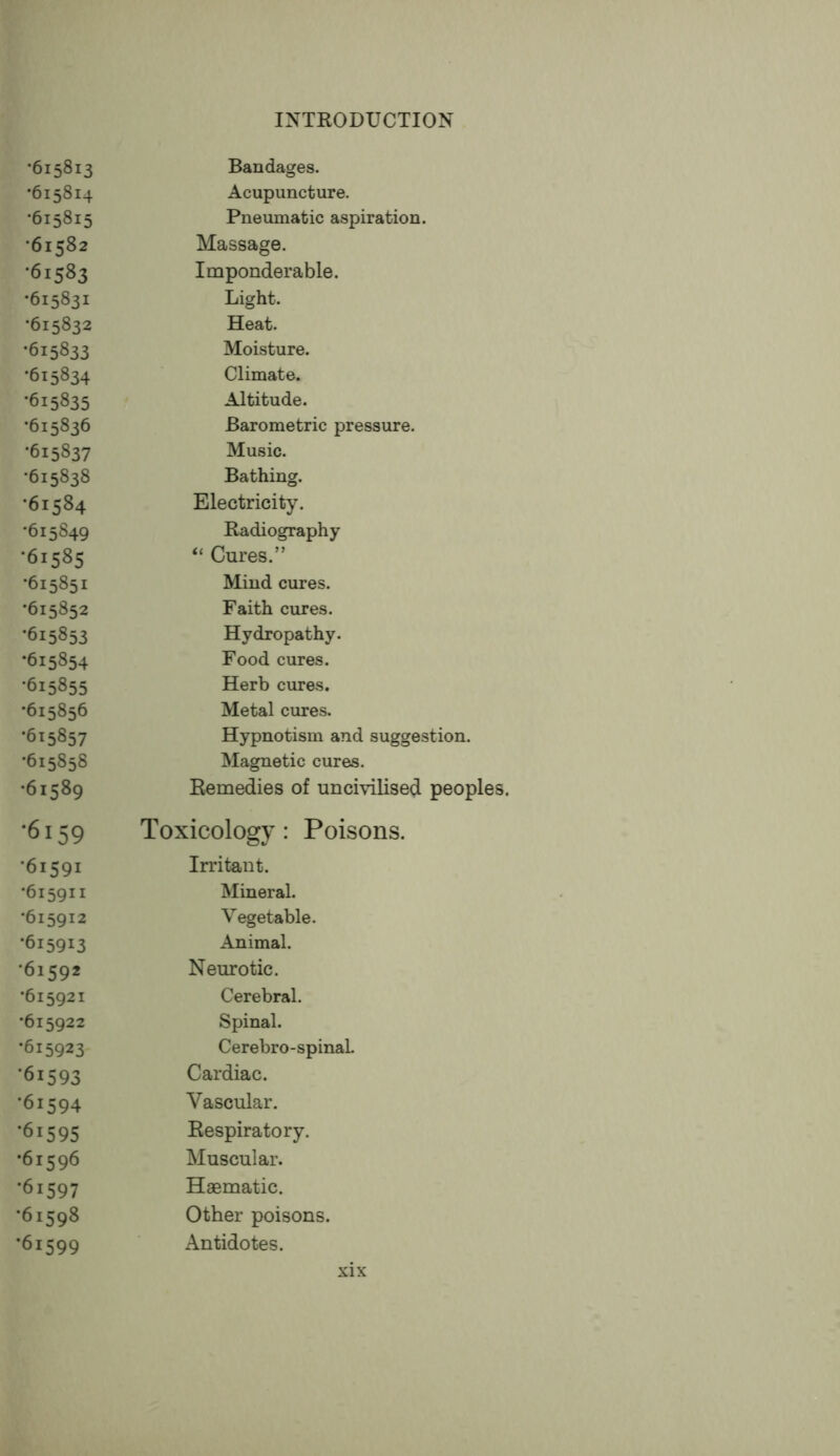 •615813 •615814 •615815 •61582 ■61583 •615831 •615832 •615833 •615834 •615835 •615836 •615837 •615838 •61584 •615849 ■61585 •615851 •615852 •615853 •615854 •615855 •615856 •615857 •615858 •61589 •6159 •61591 •615911 •615912 •615913 •61592 •615921 •615922 •615923 *61593 ■61594 *61595 •61596 *61597 •61598 ■61599 Bandages. Acupuncture. Pneumatic aspiration. Massage. Imponderable. Light. Heat. Moisture. Climate. Altitude. Barometric pressure. Music. Bathing. Electricity. Badiography “ Cures.” Mind cures. Faith cures. Hydropathy. Food cures. Herb cures. Metal cures. Hypnotism and suggestion. Magnetic cures. Remedies of uncivilised peoples. Toxicology: Poisons. Irritant. Mineral. Vegetable. Animal. Neurotic. Cerebral. Spinal. Cerebro-spinaL Cardiac. Vascular. Respiratory. Muscular. Haematic. Other poisons. Antidotes.