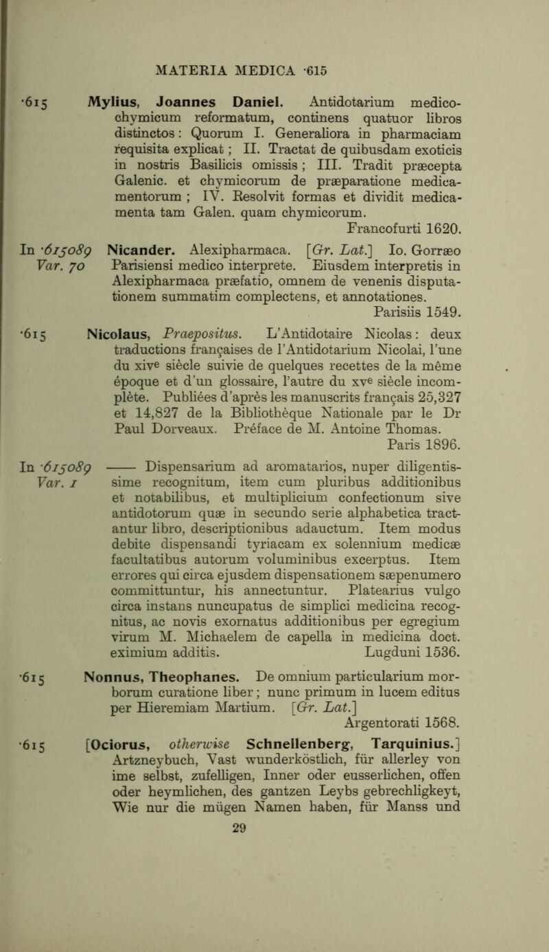 '615 Mylius, Joannes Daniel. Antidotarium medico- chymicum reformatum, continens quatuor libros distinctos: Quorum I. Generaliora in pharmaciam requisita explicat; II. Tractat de quibusdam exoticis in nostris Basilicis omissis; III. Tradit praecepta Galenic, et chymicorum de praeparatione medica- mentorum ; IV. Resolvit formas et dividit medica- menta tarn Galen, quam chymicorum. Francofurti 1620. In '6ijo8g Nicander. Alexipharmaca. [Gr. Lat.l lo. Gorraeo Var. yo Parisiensi medico interprete. Eiusdem interpretis in Alexipharmaca praefatio, omnem de venenis disputa- tionem summatim complectens, et annotationes. Parisiis 1549. •615 Nicolaus, Praepositus. L’Antidotaire Nicolas: deux traductions fran9aises de I’Antidotarium Nicolai, Tune du xive siecle suivie de quelques recettes de la meme epoque et d’un glossaire, I’autre du xve siecle incom- plete. Publiees d’apres les manuscrits francais 25,327 et 14,827 de la Bibliotheque Nationale par le Dr Paul Dorveaux. Preface de M. Antoine Thomas. Paris 1896. In 'di^oSg Dispensarium ad aromatarios, nuper diligentis- Var. I sime recognitum, item cum pluribus additionibus et notabilibus, et multiplicium confectionum sive antidotorum quae in secundo serie alphabetica tract- antur libro, descriptionibus adauctum. Item modus debite dispensandi tyriacam ex solennium medicae facultatibus autorum voluminibus excerptus. Item errores qui circa ejusdem dispensationem saepenumero committuntur, his annectuntur. Platearius vulgo circa instans nuncupatus de simplici medicina recog- nitus, ac novis exornatus additionibus per egregium virum M. Michaelem de capella in medicina doct. eximium additis. Lugduni 1536. •615 Nonnus, Theophanes. De omnium particularium mor- borum curatione liber; nunc primum in lucem editus per Hieremiam Martium. [&r. Lat.] Argentorati 1568. •615 [Ociorus, otherwise Schnellenberg, Tarquinius.] Artzneybuch, Vast wunderkostlich, fur allerley von ime selbst, zufelligen. Inner oder eusserlichen, offen Oder heymlichen, des gantzen Leybs gebrechligkeyt, Wie nur die miigen Namen haben, fur Manss und