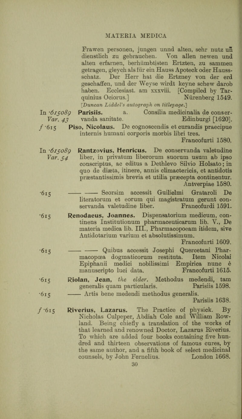 Frawen personen, jungen uund alien, sehr nutz un dienstlich zu gebrauchen. Von alien newen und alien erfarnen, berhiimbtislen Ertzten, zu sammen getragen, gleych als fiir ein Hauss Apoteck oder Hauss- schatz. Der Herr hat die Ertzney von der erd geschaffen, und der Weyse wirdt keyne schew darob haben. Ecclesiast. am xxxviii. [Compiled by Tar- quinius Ociorus.] Niirenberg 1549. [Duncan LiddeVs autograph on titlepage.] In '6i^o8g Parisiis. a. Consilia medicinalia de conser- Yar. 43 vanda sanitate. Edinburgi [1620]. / ‘615 Piso, Nicolaus. De cognoscendis et curandis praecipue internis humani corporis morbis libri tres. Francofurti 1580. In 'dijoSg Rantzovius, Henricus. De conservanda valetudine Yar. 34 liber, in privatum liberorum suorum usum ab ipso conscriptus, ac editus a Dethlevo Silvio Holsato; in quo de diaeta, itinere, annis climactericis, et antidotis praestantissimis brevia et utilia praecepta continentur. Antverpiae 1580. •615 Seorsim accessit Guilielmi Grataroli De literatorum et eorum qui magistratum gerunt con- servanda valetudine liber. Francofurdi 1591. •615 Renodaeus, Joannes. Dispensatorium medicum, con- tinens Institutionum pharmaceuticarum lib. V., De materia medica lib. III., Pharmacopoeam itidem, sive Antidotarium varium et absolutissimum. Francofurti 1609. •615 Quibus accessit Joseph! Quercetani Phar- macopoea dogmaticorum restituta. Item Nicolai Epiphanii medici nobilissimi Empirica nunc 6 manuscripto luci data. Francofurti 1615. '615 Riolan, Jean, the elder. Methodus medendi, tarn generalis quam particularis. Parisiis 1598. •615 Artis bene medendi methodus generalis. Parisiis 1638. /•615 Riverius, Lazarus. The Practice of physick. By Nicholas Culpeper, Abdiah Cole and William Row- land. Being chiefly a translation of the works of that learned and renowned Doctor, Lazarus Riverius. To which are added four books containing five hun- dred and thirteen observations of famous cures, by the same author, and a fifth book of select medicinal counsels, by John Fernelius. London 1668.