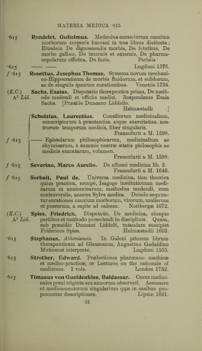 •615 Rondelet, Gulielmus. Methodus curandorum omnium morborum corporis humani in tres libros distincta; Eiusdem De dignoscendis morbis, De febribus, De morbo gallico, De internis et externis, De pharma- copolarum ofl&cina, De fucis. Parisiis •615 Lugduni 1576. / *615 Rosettus, Josephus Thomas. Systema novum mechani- co-Hippocraticum de morbis fluidorum, et solidorum, ac de singulis ipsorum curationibus. Yenetiis 1734. {K.C.) Sachs, Esaias. Disputatio therapeutica prima, De meth- A^ Lid. odo medendi et officiis medici. Respondente Esaia Sachs. [Praeside Duncano Liddelio. Helmaestadii .] / '615 'Scholzius, Laurentius. Consiliorum medicinalium, conscriptorum a praestantiss. atque exercitatiss. nos* trorum temporum medicis, liber singularis. Francofurti a M. 1598. Epistolarum philosophicarum, medicinalium ac chymicarum, a summis nostrae aetatis philosophis ac medicis exaratarum, volumen. Francofuilii a M. 1598. / •615 Severino, Marco Aurelio. De efficaci medicina lib. 3. Francofurti a M. 1646. /'615 tip (K.C.) A2 Lid. Sorbait, Paul de. Universa medicina, tarn theorica quam practica, nempe, Isagoge institutionum medi- carum et anatomicarum, methodus medendi, cum controversiis, annexa Sylva medica. Deinde sequun- tur curationes omnium morborum, virorum, mulierum et puerorum, a capite ad calcem. Noribergae 1672. Spies, Friedrich. Disputatio, De medicina, eiusque parti bus et methodo procedendi in disciplinis. Quam, sub praesidio Duncani Liddelii, tutandam suscipiet Fridericus Spies. Helmaestadii 1603. •615 Stephanus, Atheniensis. In Galeni priorem librum therapeuticum ad Glauconem, Augustino Gadaldino Mutinensi interprete. Lugduni 1555. '615 Strother, Edward. Praelectiones pharmaco- mathicae et medico-practicae, or Lectures on the rationale of medicines. 2 vols. London 1732. ‘615 Timaeus von Queldenklee, Baldassar. Casus medici- nales praxi triginta sex annorum observati. Accessere et medicamentorum singularium quae in casibus pro- ponuntur descriptiones. Lipsiae 1691.