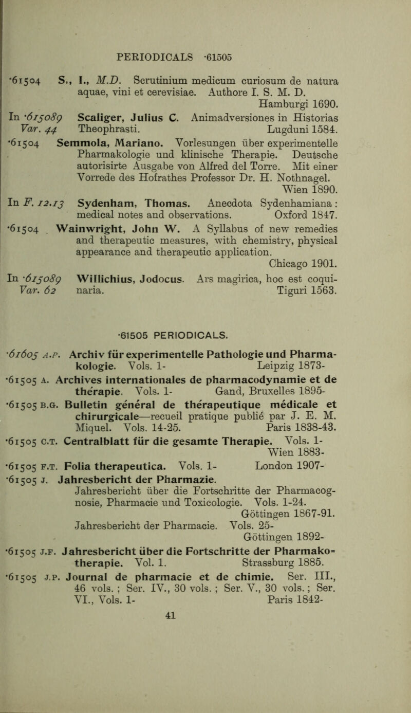 •61504 S., I., M.D. Scrutinium medicum curiosum de natura aquae, vini et cerevisiae. iVuthore I. S. M. D. Hamburgi 1690. In '6i^o8g Scaliger, Julius C. Animadversiones in Historias Var. 44 Theophrasti. Lugduni 1584. •61504 Semmola, Mariano. Vorlesungen iiber experimentelle Pharmakologie und klinische Therapie. Deutsche autorisirte Ausgabe von Alfred del Torre. Mit einer Vorrede des Hofrathes Professor Dr. H. Nothnagel. Wien 1890. In F. 12,13 Sydenham, Thomas. Anecdota Sydenhamiana : medical notes and observations. Oxford 1847. •61504 . Wainwright, John W. A Syllabus of new remedies and therapeutic measures, with chemistry, physical appearance and therapeutic application. Chicago 1901. In '6iso8g Willichius, Jodocus. Ars magirica, hoc est coqui- Var. 62 naria. Tiguri 1563. •61505 PERIODICALS. ’61603 A.p. ArchiV fiir experimentelle Pathologie und Pharma- kologie. Vols. 1- Leipzig 1873- •61505 A. Archives internationales de pharmacodynamie et de theVapie. Vols. 1- Gand, Bruxelles 1895- •61505 B.G. Bulletin general de therapeutique medicale et chirurgicale—recueil pratique public par J. E. M. Miquel. Vols. 14-25. Paris 1838-43. •61505 c.T. Centralblatt fiir die gesamte Therapie. Vols. 1- Wien 1883- •61505 F.T. Folia therapeutica. Vols. 1- London 1907- •61505 j. Jahresbericht der Pharmazie. Jahresbericht iiber die Fortschritte der Pharmacog- nosie, Pharmacie und Toxicologic. Vols. 1-24. Gottingen 1867-91. Jahresbericht der Pharmacie. Vols. 25- Gottingen 1892- •61505 J.F. Jahresbericht iiber die Fortschritte der Pharmako- therapie. Vol. 1. Strassburg 1885. •61505 j.p. Journal de pharmacie et de chimie. Ser. III., 46 vols. ; Ser. IV., 30 vols. ; Ser. V., 30 vols.; Ser. VI., Vols. 1- Paris 1842-
