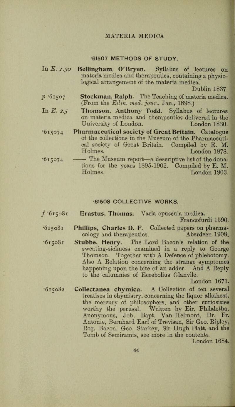 In E. i.jo P *61507 In E. 2.5 •615074 •615074 / -615081 •615081 •615081 •615082 •61507 METHODS OF STUDY. Bellingham, O’Bryan. Syllabus of lectures on materia medica and therapeutics, containing a physio- logical arrangement of the materia medica. Dublin 1837. Stockman, Ralph. The Teaching of materia medica. (From the Edin. med. jour., Jan., 1898.) Thomson, Anthony Todd. Syllabus of lectures on materia medica and therapeutics delivered in the University of London. London 1830. Pharmaceutical society of Great Britain. Catalogue of the collections in the Museum of the Pharmaceuti- cal society of Great Britain. Compiled by E. M. Holmes. London 1878. The Museum report—a descriptive list of the dona- tions for the years 1895-1902. Compiled by E. M. Holmes. London 1903. •61508 COLLECTIVE WORKS. Erastus, Thomas. Varia opuscula medica. Francofurdi 1590. Phillips, Charles D. F. Collected papers on pharma- cology and therapeutics. Aberdeen 1908. Stubbe, Henry. The Lord Bacon’s relation of the sweating-sickness examined in a reply to George Thomson. Together with A Defence of phlebotomy. Also A Relation concerning the strange symptomes happening upon the bite of an adder. And A Reply to the calumnies of Eccebolius Glanvile. London 1671. Collectanea chymica. A Collection of ten several treatises in chymistry, concerning the liquor alkahest, the mercury of philosophers, and other curiosities worthy the perusal. Written by Eir. Philaletha, Anonymous, Joh. Bapt. Van-Helmont, Dr. Fr. Antonie, Bernhard Earl of Trevisan, Sir Geo. Ripley, Rog. Bacon, Geo. Starkey, Sir Hugh Platt, and the Tomb of Semiramis, see more in the contents. London 1684.