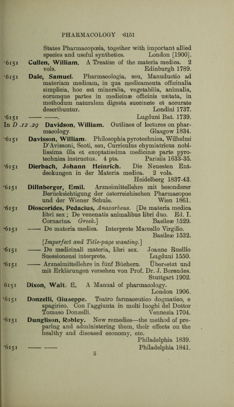 States Pharmacopoeia, together with important allied species and useful synthetics. London [1900]. •6151 Cullen, William. A Treatise of the materia medica. 2 vols. Edinburgh 1789. •6151 Dale, Samuel. Pharmacologia, seu, Manuductio ad materiam medicam, in qua medicamenta ofl&cinalia simplicia, hoc est mineralia, vegetabilia, animalia, eorumque partes in medicinae officinis usitata, in methodum naturalem digesta succincte et accurate describuntur. Londini 1737. ’6151 . Lugduni Bat. 1739. In D .12 .2g Davidson, William. Outlines of lectures on phar- macology. Glasgow 1834. •6151 Davisson, William. Philosophia pyrotechnica, Wilhelmi D’Avissoni, Scoti, seu, Curriculus chymiatricus nobi- lissima ilia et exoptatissima medicinae parte pyro- technica instructus. 4 pts. Parishs 1633-35. *6151 Dierbach, Johann Heinrich. Die Neuesten Ent- deckungen in der Materia medica. 2 vols. Heidelberg 1837-43. •6151 Dillnberg^er, Emil. Arzneimittellehre mit besonderer Beriicksichtigung der osterreichischen Pharmacopoe und der Wiener Schule. Wien 1861. •6151 Dioscorides, Pedacius, Anazarheus. [De materia medica libri sex ; De venenatis animalibus libri duo. Ed. I. Cornarius. Greek.'] Basileae 1529. •6151 De materia medica. Interprete Marcello Virgilio. P Basileae 1532. [Imperfect and Title-page wanting.] *6151 De medicinali materia, libri sex. Suessionensi interprete. •6151 Arzneimittellehre in fiinf Biichern. mit Erklarungen versehen von Prof. Dr. J. Berendes. Stuttgart 1902. 6151 Dixon, Walt, E. A Manual of pharmacology. London 1906. •6151 Donzelli, Giuseppe. Teatro farmaceutico dogmatico, e spagirico. Con I’aggiunta in molti luoghi del Dottor Tomaso Donzelli. Vennezia 1704. •6151 Dungflison, Robley. New remedies—the method of pre- paring and administering them, their effects on the healthy and diseased economy, etc. Philadelphia 1839. •6151 Philadelphia 1841. Joanne Ruellio Lugduni 1550. Ubersetzt und