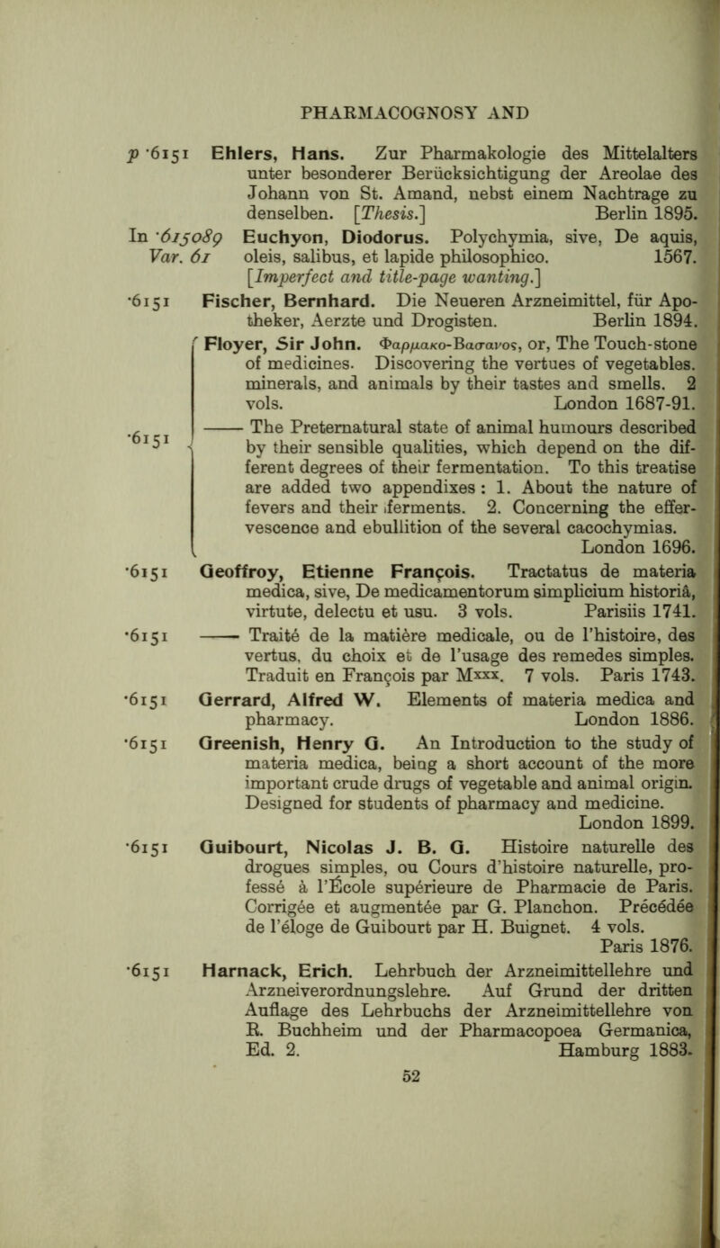 p ‘6151 Ehlers, Hans. Zur Pharmakologie des Mittelalters unter besonderer Beriicksichtigang der Areolae des Johann von St. Amand, nebst einem Nacbtrage zu denselben. [Thesis.] Berlin 1895. In 'dijoSg Euchyon, Diodorus. Polychymia, sive, De aquis, Var. 61 oleis, salibus, et lapide philosophico. 1567. [Imperfect and title-page wanting.] •6151 Fischer, Bernhard. Die Neueren Arzneimittel, fiir Apo- theker, Aerzte und Drogisten. Berlin 1894.  Floyer, Sir John. ^ap/xaKo-Bao-avo?, or, The Touch-stone of medicines. Discovering the vertues of vegetables, minerals, and animals by their tastes and smells. 2 vols. London 1687-91. , The Preternatural state of animal humours described by their sensible qualities, which depend on the dif- ferent degrees of their fermentation. To this treatise are added two appendixes : 1. About the nature of fevers and their .ferments. 2. Concerning the effer- vescence and ebullition of the several cacochymias. London 1696. •6151 Geoffroy, Etienne Francois. Tractatus de materia medica, sive, De medicamentorum simplicium historia, virtute, delectu et usu. 3 vols. Parisiis 1741. •6151 Traits de la matiere medicale, ou de I’histoire, des vertus, du choix et de I’usage des remedes simples. Traduit en Fran9ois par Mxxx. 7 vols. Paris 1743. •6151 Gerrard, Alfred W. Elements of materia medica and pharmacy. London 1886. •6151 Greenish, Henry G. An Introduction to the study of materia medica, being a short account of the more important crude drugs of vegetable and animal origin. Designed for students of pharmacy and medicine. London 1899. •6151 Guibourt, Nicolas J. B. G. Histoire naturelle des drogues simples, ou Cours d’histoire naturelle, pro- fess6 a P^lficole superieure de Pharmacie de Paris. Corrigee et augment^e par G. Planchon. Precedes de I’eloge de Guibourt par H. Buignet. 4 vols. Paris 1876. •6151 Harnack, Erich. Lehrbuch der Arzneimittellehre und Arzneiverordnungslebre. Auf Grund der dritten Auflage des Lehrbuchs der Arzneimittellehre von R Buchheim und der Pharmacopoea Germanica, Ed. 2. Hamburg 1883.