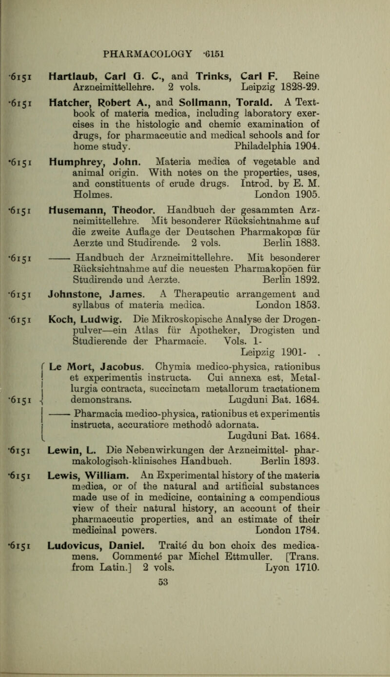 •6151 •6151 •6151 •6151 •6151 •6151 •6151 PF •6151 •6151 •6151 •6151 Hartlaub, Carl Q. C., and Trinks, Carl F. Reine Arzneimittellehre. 2 vols. Leipzig 1828-29. Hatcher, Robert A., and Sollmann, Torald. A Text- book of materia medica, including laboratory exer- cises in the histologic and chemic examination of drugs, for pharmaceutic and medical schools and for home study. Philadelphia 1904. Humphrey, John. Materia medica of vegetable and animal origin. With notes on the properties, uses, and constituents of crude drugs. Introd. by E. M. Holmes. London 1905. Husemann, Theodor. Handbuch der gesammten Arz- neimittellehi’e. Mit besonderer Riicksichtnahme auf die zweite Auflage der Deutschen Pharmakopoe fiir Aerzte und Studirende. 2 vols. Berlin 1883. Handbuch der Arzneimittellehre. Mit besonderer Riicksichtnahme auf die neuesten Pharmakopoen fiir Studirende und Aerzte. Berlin 1892. Johnstone, James. A Therapeutic arrangement and syllabus of materia medica. London 1853. Koch, Ludwig. Die Mikroskopische Analyse der Drogen- pulver—ein Atlas fiir Apotheker, Drogisten und Studierende der Pharmacie. Vols. 1- Leipzig 1901- . r Le Mort, Jacobus. Chymia medico-physica, rationibus et experimentis instructa. Cui annexa est, Metal- lurgia contracta, succinctam metallorum tractationem -I demonstrans. Lugduni Bat. 1684. I Pharmacia medico-physica, rationibus et experimentis j instructa, accuratiore methodo adornata. Lugduni Bat. 1684. Lewin, L. Die Nebenwirkungen der Arzneimittel- phar- makologisch-klinisches Handbuch. Berlin 1893. Lewis, William. An Experimental history of the materia medica, or of the natural and artificial substances made use of in medicine, containing a compendious view of their natural history, an account of their pharmaceutic properties, and an estimate of their medicinal powers. London 1784. Ludovicus, Daniel. Traite du bon choix des medica- mens. Commente par Michel Ettmuller. [Trans, from Latin.] 2 vols. Lyon 1710.