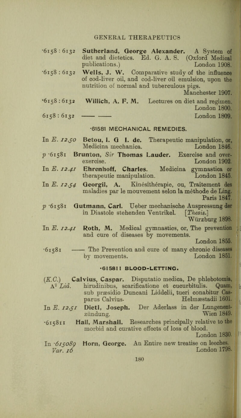 •6158 : 6132 •6158 : 6132 •6158:6132 6158 : 6132 Sutherland, George Alexander. A System of diet and dietetics. Ed. G. A. S. (Oxford Medical publications.) London 1908. Wells, J. W. Comparative study of the influence of cod-liver oil, and cod-liver oil emulsion, upon the nutrition of normal and tuberculous pigs. Manchester 1907. Willich, A. F. M. Lectures on diet and regimen. London 1800. London 1809. •61581 MECHANICAL REMEDIES. In E. 12.^0 Betou, 1. G I. de. Therapeutic manipulation, or, Medicina mechanica. London 1846. p *61581 Brunton, Sir Thomas Lauder. Exercise and over- exercise. London 1902. In E. 12.41 Ehrenhoff, Charles. Medicina gymnastica or therapeutic manipulation. London 1845. In E. 12.^4 Georgil, A. Kin4sith6rapie, ou, Traitement des maladies par le mouvement selon la m^thode de Ling. Paris 1847. p *61581 Gutmann, Carl. Ueber mechanische Auspressung der in Diastole stehenden Ventrikel. [Thesis.] Wurzburg 1898. In E. 12.41 Roth, M. Medical gymnastics, or. The prevention ,; and cure of diseases by movements. London 1855. •61581 The Prevention and cure of many chronic diseases by movements. London 1851. -61581 I BLOOD-LETTING. (K.C.) Calvius, Caspar. Disputatio medica, De phlebotomia, Lid. hirudinibus, scarificatione et cucurbitulis. Quam, sub praesidio Duncani Liddelii, tueri conabitur Cas- parus Calvius. Helmaestadii 1601. In E. 12.^1 Dietl, Joseph. Der Aderlass in der Lungenent- ziindung. Wien 1849. •615811 Hall, Marshall. Researches principally relative to the morbid and curative effects of loss of blood. London 1830. In '6ijo8g Horn, George. An Entire new treatise on leeches. Var. 16 London 1798.