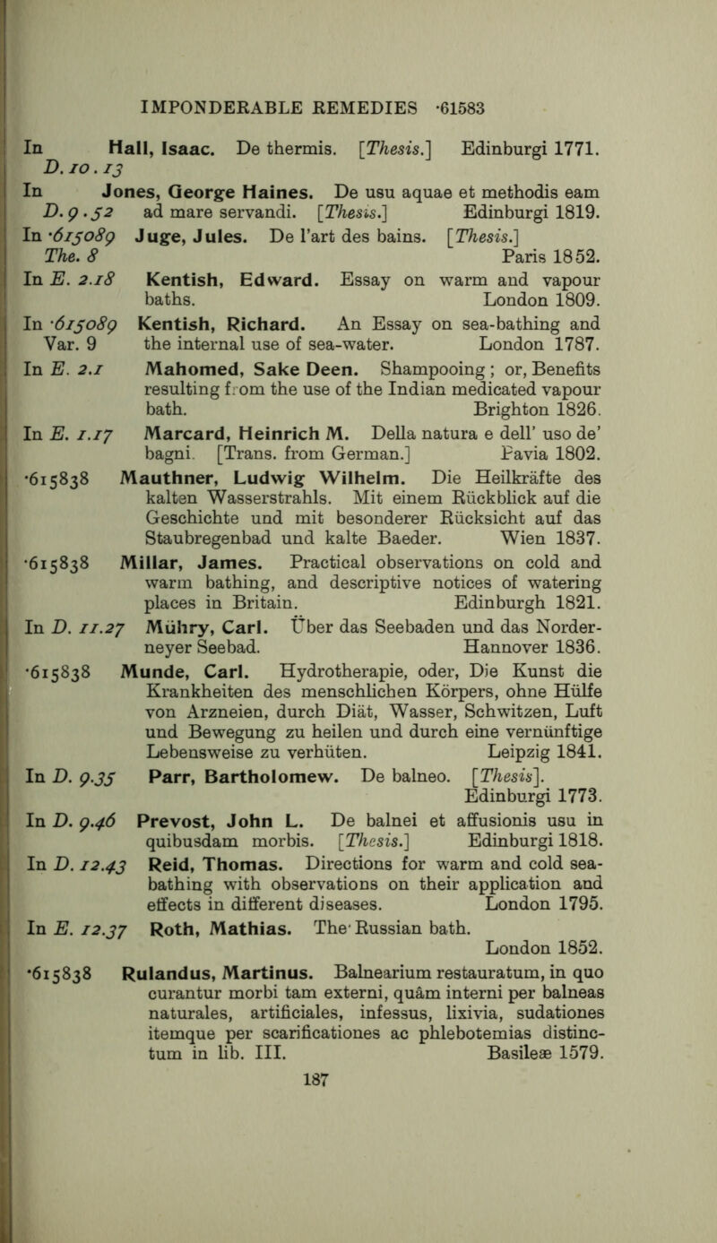 In Hall, Isaac D.10.13 In Jones, Georg-e Haines. D,g.S2 In '6iso8g De thermis. [Thesis.'] Edinburgi 1771. De usu aquae et methodis earn ad mare servandi. [Thesis.] Edinburgi 1819. Juge, Jules. De Tart des bains. [Thesis.] The. 8 Paris 1852. In E. 2.18 Kentish, Edward. Essay on warm and vapour baths. London 1809. In '6iso8g Kentish, Richard. An Essay on sea-bathing and Var. 9 the internal use of sea-water. London 1787. In E. 2.1 Mahomed, Sake Deen. Shampooing ; or, Benefits resulting from the use of the Indian medicated vapour bath. Brighton 1826. In E. 1.17 Marcard, Heinrich M. Della natura e dell’ uso de’ bagni. [Trans, from German.] Pavia 1802. •615838 Mauthner, Ludwig Wilhelm. Die Heilkrafte des kalten Wasserstrahls. Mit einem Ruckblick auf die Geschichte und mit besonderer Riicksicht auf das Staubregenbad und kalte Baeder. Wien 1837. •615838 Millar, James. Practical observations on cold and warm bathing, and descriptive notices of watering places in Britain. Edinburgh 1821. In D. JI.27 Muhry, Carl. Uber das Seebaden und das Norder- neyer Seebad. Hannover 1836. •615838 Munde, Carl. Hydrotherapie, oder. Die Kunst die Krankheiten des menschlichen Korpers, ohne Hulfe von Arzneien, durch Diat, Wasser, Schwitzen, Luft und Bewegung zu heilen und durch eine verniinftige Lebensweise zu verhiiten. Leipzig 1841. In D. g.JS Parr, Bartholomew. De balneo. [Thesis]. Edinburgi 1773. In D. g.46 Prevost, John L. De balnei et affusionis usu in quibusdam morbis. [Thesis.] Edinburgi 1818. In D. 12.43 Reid, Thomas. Directions for warm and cold sea- bathing with observations on their application and effects in different diseases. London 1795. In E. 12.37 Roth, Mathias. The* Russian bath. London 1852. *615838 Rulandus, Martinus. Balnearium restauratum, in quo curantur morbi tarn externi, quam interni per balneas naturales, artificiales, infessus, lixivia, sudationes itemque per scarificationes ac phlebotemias distinc- tum in fib. III. Basileae 1579.