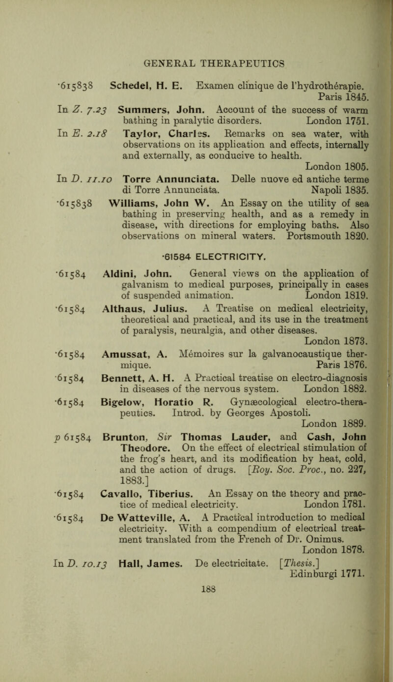 •615838 Schedel, H. E. Examen clinique de l’hydroth6rapie. Paris 1845. In Z. y.23 Summers, John. Account of the success of warm bathing in paralytic disorders. London 1751. In E. 2.18 Taylor, Charles. Remarks on sea water, with observations on its application and effects, internally and externally, as conducive to health. London 1805. In D. II.10 Torre Annunciata. Delle nuove ed antiche terme di Torre Annunciata. Napoli 1835. •615838 Williams, John W. An Essay on the utility of sea bathing in preserving health, and as a remedy in disease, with directions for employing baths. Also observations on mineral waters. Portsmouth 1820. •61584 ELECTRICITY. •61584 Aldini, John. General views on the application of galvanism to medical purposes, principally in cases of suspended animation. London 1819. •61584 Althaus, Julius. A Treatise on medical electricity, theoretical and practical, and its use in the treatment of paralysis, neuralgia, and other diseases. London 1873. •61584 Amussat, A. Memoires sur la galvanocaustique ther- mique. Paris 1876. •61584 Bennett, A. H. A Practical treatise on electro-diagnosis in diseases of the nervous system. London 1882. •61584 Bigelow, Horatio R. Gynaecological electro-thera- peutics. Introd. by Georges x\postoli. London 1889. p 61584 Brunton, Sir Thomas Lauder, and Cash, John Theodore. On the effect of electrical stimulation of the frog’s heart, and its modification by heat, cold, and the action of drugs. [Boy. Soc. Proc., no. 227, 1883.] •61584 Cavallo, Tiberius. An Essay on the theory and prac- tice of medical electricity. London 1781. •61584 De Watteville, A. A Practical introduction to medical electricity. With a compendium of electrical treat- ment translated from the French of Dr. Onimus. London 1878. In D. 10.13 Hall, James. De electricitate. [Thesis.'] Edinburgi 1771.