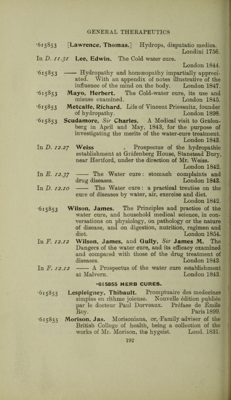 ‘615853 [Lawrence, Thomas.] Hydrops, disputatio medica. Londini 1756. In D. II.31 Lee, Edwin. The Cold water cure. London 1844. ‘615853 Hydropathy and homoeopathy impartially appreci- ated. With an appendix of notes illustrative of the influence of the mind on the body. London 1847. ‘615853 Mayo, Herbert. The Cold-water cure, its use and misuse examined. London 1845. ‘615853 Metcalfe, Richard. Life of Vincent Priessnitz, founder of hydropathy. London 1898. ‘615853 Scudamore, Sir Charles. A Medical visit to Grafen- berg in April and May, 1843, for the purpose of investigating the merits of the water-cure treatment. London 1843. In D. 12.23 Weiss . Prospectus of the hydropathic establishment at Grafenberg House, Stanstead Bury, near Hertford, under the direction of Mr. Weiss. London 1842. In E. 12.33 The Water cure: stomach complaints and drug diseases. London 1843. In D. 12.10 The Water cure: a prsictical treatise on the cui-e of diseases by water, air, exercise and diet. London 1842. ‘615853 Wilson, James. The Principles and practice of the water cure, and household medical science, in con- versations on physiology, on pathology or the nature of disease, and on digestion, nutrition, regimen and diet. London 1854. In F. 12.12 Wilson, James, and Gully, Sir James M. The Dangers of the water cure, and its efl&cacy examined and compared with those of the drug treatment of diseases. London 1843. In F. 12.12 A Prospectus of the water cure establishment at Malvern. London 1843. *615855 HERB CURES. ‘615855 Lespleigney, Thibault. Promptuaire des medecines simples en rithme joieuse. Nouvelle edition publi4e par le doctem’ Paul Dorveaux. Preface de Emile Roy. Paris 1899. •615855 Morison, Jas. Morisoniana, or,'Family adviser of the British College of health, being a collection of the works of Mr. Morison, the hygeist. Lond. 1831.