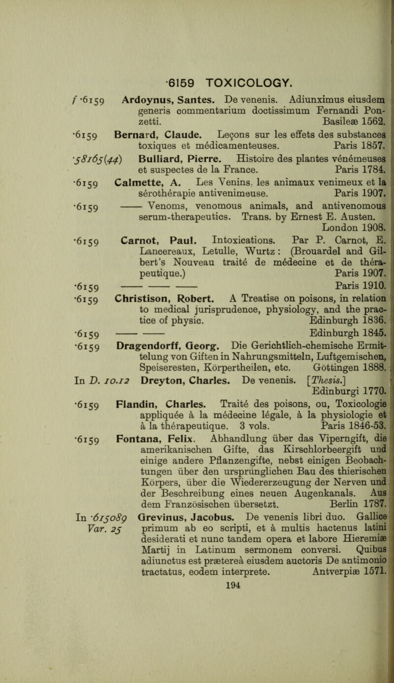 •6159 TOXICOLOGY. /•6159 Ardoynus, Santes. De venenis. Adiunximus eiusdem generis commentarium doctissimum Fernandi Pon- zetti. Basilese 1562. •6159 Bernard, Claude. Legons sur les effets des substances toxiques et m^dicamenteuses. Paris 1857. '^8i6s{44) Bulliard, Pierre. Histoire des plantes v4n6meuses * et suspectes de la France. Paris 1784. •6159 •6159 Calmette, A. Les Venins. les animaux venimeux et la s6roth6rapie antivenimeuse. Paris 1907. Venoms, venomous animals, and antivenomous serum-therapeutics. Trans, by Ernest E. Austen. London 1908. •6159 •6159 •6159 •6159 •6159 In D. •6159 •6159 Carnot, Paul. Intoxications. Par P. Carnot, E. Lancereaux, Letulle, Wurtz : (Brouardel and Gil- bert’s Nouveau traits de m^decine et de thera- peutique.) Paris 1907. Paris 1910. Christison, Robert. A Treatise on poisons, in relation to medical jurisprudence, physiology, and the prac- tice of physic. Edinburgh 1836. Edinburgh 1845. Dragendorff, Georg. Die Gerichtlich-chemische Ermit- telung von Gif ten in Nahrungsmitteln, Luftgemischen, Speiseresten, Korpertheilen, etc. Gottingen 1888. 10.12 Dreyton, Charles. De venenis. [Thesis.'] Edinburgi 1770. Flandin, Charles. Traits des poisons, ou, Toxicologie apphqu6e a la m^decine legale, k la physiologie et a la th^rapeutique. 3 vols. Paris 1846-53. Fontana, Felix. Abhandlung iiber das Viperngift, die amerikanischen Gifte, das Kirschlorbeergift und einige andere Pflanzengifte, nebst einigen Beobach- tungen iiber den urspriinglichen Bau des thierischen Korpers, iiber die Wiedererzeugung der Nerven und der Beschreibung eines neuen Augenkanals. Aus dem Franzosischen iibersetzt. Berlin 1787. In '6i^o8g Grevinus, Jacobus. De venenis libri duo. Gallice Far. 25 primum ab eo scripti, et a multis hactenus latini desiderati et nunc tandem opera et labore Hieremiae Martij in Latinum sermonem conversi. Quibus adiunctus est praeterea eiusdem auctoris De antimonio tractatus, eodem interprete. Antverpiae 1571.