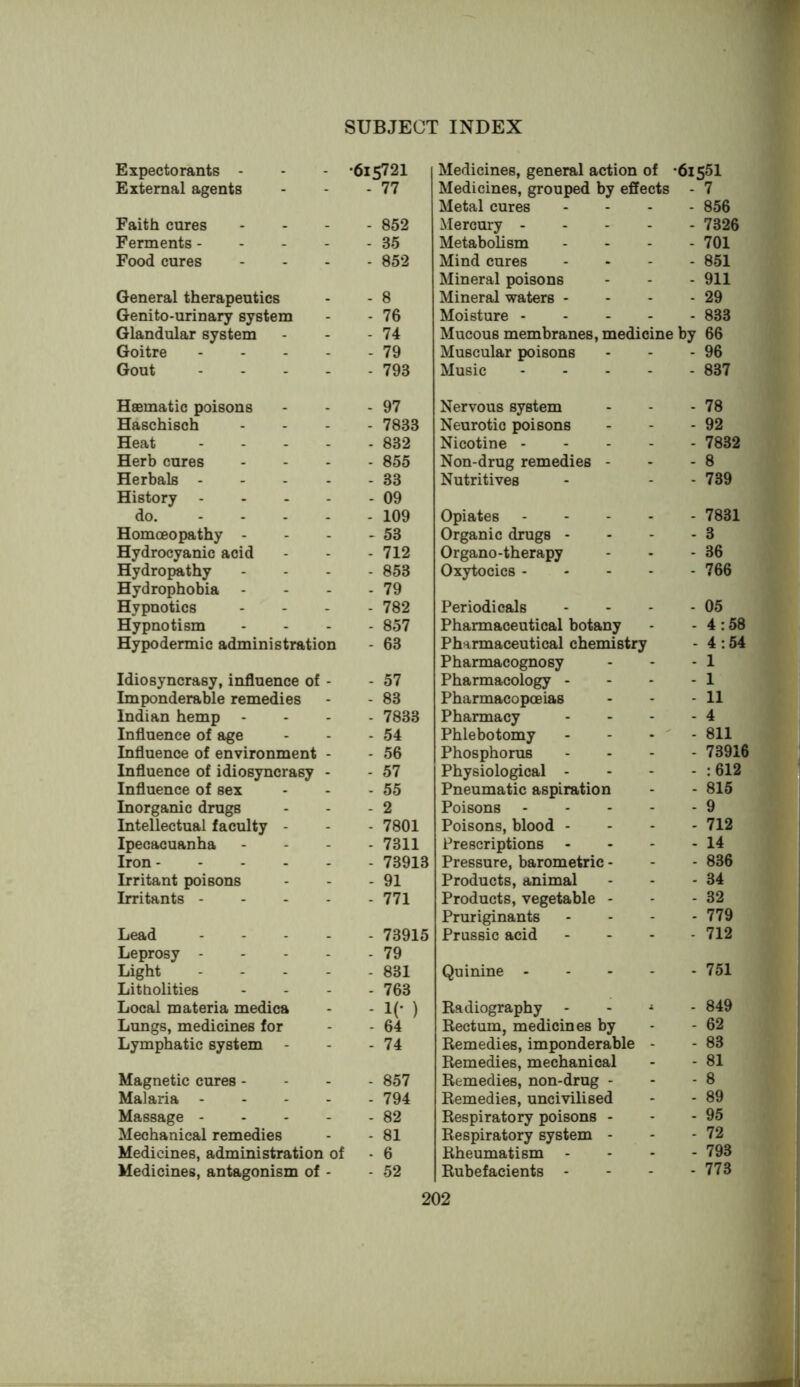 Expectorants - •615721 Medicines, general action of •61551 External agents - 77 Medicines, grouped by effects - 7 Metal cures . - 856 Faith cures ... - 852 Mercury - - - 7326 Ferments... - - 35 Metabolism . - 701 Food cures - 852 Mind cures . - 851 Mineral poisons - - 911 General therapeutics - 8 Mineral waters - - - 29 Genito-urinary system - 76 Moisture - - - 833 Glandular system - 74 Mucous membranes, medicine by 66 Goitre - . . . - 79 Muscular poisons . - 96 Gout .... - 793 Music - - 837 Hsematic poisons - 97 Nervous system - - 78 Haschisch - 7833 Neurotic poisons - - 92 Heat .... - 832 Nicotine - . - 7832 Herb cures - 855 Non-drug remedies - . - 8 Herbals .... - 33 Nutritives - - 739 History .... - 09 do. - . - - - 109 Opiates - - 7831 Homoeopathy - - 53 Organic drugs - - - 3 Hydrocyanic acid - 712 Organo-therapy - - 36 Hydropathy - 853 Oxytocics - - - 766 Hydrophobia - - 79 Hypnotics - 782 Periodicals - - 05 Hypnotism - 857 Pharmaceutical botany - - 4:58 Hypodermic administration - 63 Pharmaceutical chemistry - 4:54 Pharmacognosy - - 1 Idiosyncrasy, influence of - - 57 Pharmacology - - - 1 Imponderable remedies - 83 Pharmacopoeias - - 11 Indian hemp - 7833 Pharmacy - - 4 Influence of age - 54 Phlebotomy - ' - 811 Influence of environment - - 56 Phosphorus - - 73916 Influence of idiosyncrasy - - 57 Physiological - - - :612 Influence of sex - 55 Pneumatic aspiration - - 815 Inorganic drugs - 2 Poisons - - - 9 Intellectual faculty - - 7801 Poisons, blood - - - 712 Ipecacuanha - 7311 Prescriptions - . 14 Iron - 73913 Pressure, barometric - - - 836 Irritant poisons - 91 Products, animal - - 34 Irritants .... - 771 Products, vegetable - - - 32 Pruriginants - - 779 Lead .... - 73915 Prussic acid - - 712 Leprosy .... - 79 Light .... - 831 Quinine - - - 751 Litholities - 763 Local materia medica - 1(- ) Kadiography i - 849 Lungs, medicines for - 64 Rectum, medicines by - - 62 Lymphatic system - - 74 Remedies, imponderable - - 83 Remedies, mechanical - - 81 Magnetic cures - - 857 Remedies, non-drug - - - 8 Malaria .... - 794 Remedies, uncivilised - - 89 Massage .... - 82 Respiratory poisons - - - 95 Mechanical remedies - 81 Respiratory system - - - 72 Medicines, administration of - 6 Rheumatism - - - 793 Medicines, antagonism of - - 52 Rubefacients - - - 773