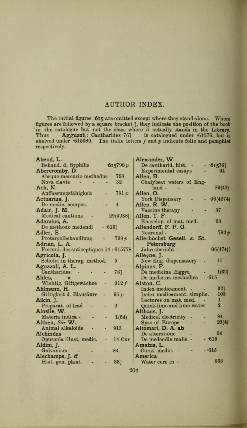 The initial figures -615 are omitted except where they stand alone. Where figures are followed by a square bracket ], they indicate the position of the book in the catalogue but not the class where it actually stands in the Library. Thus Agguzoli: Cantharides 76] is catalogued under *61576, but is shelved under *615089. The italic letters / and p indicate folio and pamphlet respectively. •615798^} 798 32 7812) 29(4238)] - *615] Abend, L. Behand. d. Syphilis Abercromby, D. Absque mercurio methodus Nova clavis Ach, N. Aufiassungsfahigkeit Actuarius, J. De medic, compos. - Adair, J. M. Medical cautions Adamius, A. De methodo medendi Adler, E. Protargolbehandlung Adrian, L. A. Formul. des antiseptiques 14 : 615778 Ag^ricola, J. Scholia in therap. method Aguzzoli, A. L. Cantharides Ahles, V. Wichtig. Giftgewachse Ahlmann, H. Giftigkeit d. Blausaure Aikin, J. Preparat. of lead Ainslie, W. Materia indica - Aitken, Sir W. Animal alkaloids Alchindus Opuscula illust. medic. Aldini, J. Galvanism Alechamps, J. d’ Hist. gen. plant. 198 p 76] 912/ 95 p 1(54) 913 14 Cur 84 33] Alexander, W. De cantharid. hist. - •6iS76] Experimental essays 04 Allen. B. Chalybeat waters of Eng- land - - - - 29(42) Allen, 0. York Dispensary 06(4274) Allen, R. W. Vaccine therapy 37 Allen, T. F. Encyclop. of mat. med. - 03 Allendorfif, F. F. O. Neuronal - - - - 782 p Allerhochst Gesell. z. St. Petersburg Jahresbericht - 06(474)] Alleyne, J. New Eng. dispensatory 11 Alpinus, P. De medicina .Egpyt. 1(32) De medicina methodica - '615 Alston, C. Index medicament. - 32] Index medicament, simplic. 103 Lectures on mat. med. 1 Quick-lime and lime-water 2 Althaus, J. Medical electricity - 84 Spas of Europe 29(4) Altomari, D. A. ab De alterati one 04 De medendis malis - - *615 Amatus, L. Curat, medic. - - - *615 America Water cure in - - - 853