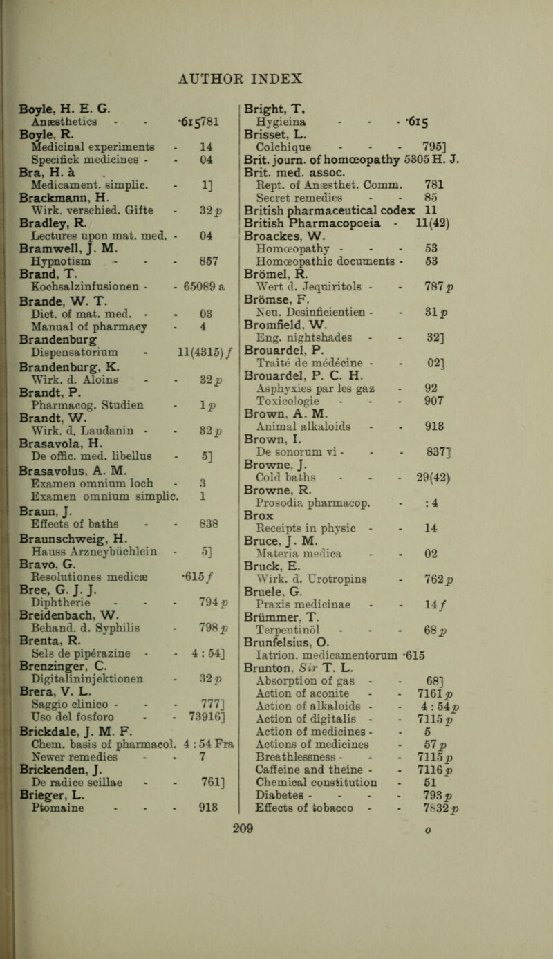 Boyle, H. E. G. Aneesthetics Boyle, R. Medicinal experiments Specifick medicines - Bra, H. a Medicament, simplic. Brackmann, H. Wirk. verschied. Gifte Bradley, R. Lectures upon mat. med. Bramwell, J. M. Hypnotism Brand, T. Kochsalzinfusionen - •61578I 14 04 1] 32^? 04 857 65089 a Brande, W. T. Diet, of mat. med. - Manual of pharmacy Brandenburg Dispensatorium Brandenburg, K. Wirk. d. Aloins Brandt, P. Pharmacog. Studien Brandt, W. Wirk. d. Laudanin - Brasavola, H. De offic. med. libellus 03 4 11(4315)/ 32 i? - Ip S2p - 5] Brasavolus, A. M. Examen omnium loch - 3 Examen omnium simplic. 1 Braun, J. Effects of baths - - 838 Braunschweig, H. Hauss Arzneybiichlein - 5] Bravo, G. Resolutiones medicae *615/ Bree, G. J. J. Diphtheric - - - 794 2? Breidenbach, W. Behand. d. Syphilis - 798 Brenta, R. Sels de piperazine - - 4 : 54] Brenzinger, C. Digitalininjektionen - 32 p Brera, V. L. Saggio clinico - - - 777] Uso del fosforo - - 73916] Brickdale, J. M. F. Chem. basis of pharmacol. 4 :54 Fra Newer remedies - - 7 Brickenden, J. De radice scillae - - 761] Brieger, L. Ptomaine - - - 913 Bright, T, Hygieina •61S Brisset, L. Colchique 795] Brit. joum. of homoeopathy 5305 H. J. Brit. med. assoc. Ropt. of Anaesthet. Comm. 781 Secret remedies 85 British pharmaceutical codex 11 British Pharmacopoeia - 11(42) Broackes, W. Homoeopathy - 53 Homoeopathic documents - 53 Bromel, R. Wert d. Jequiritols - 787 p Bromse, F. Neu. Desinficientien - 31 p Bromfield, W. Eng. nightshades 32] Brouardel, P. Traite de medecine - 02] Brouardel, P. C. H. Asphyxies par les gaz 92 Toxicologic 907 Brown, A. M. Animal alkaloids 913 Brown, I. De sonorum vi - 837} Browne, J. Cold baths 29(42) Browne, R. Prosodia pharmacop. :4 Brox Receipts in physic - 14 Bruce, J. M. Materia medica 02 Bruck, E. Wirk. d. Urotropins 762p Bruele, G. Praxis medicinae 14/ Briimmer, T. Terpentinol 68 p Brunfelsius, O. latrion. medicamentorum • 615 Brunton, Sir T. L. Absorption of gas - 68] Action of aconite 7161p Action of alkaloids - 4 ;54p Action of digitalis - 7115 p Action of medicines - 5 Actions of medicines 57p Breathlessness - 7115p Caffeine and theine - 7116p Chemical constitution 51 Diabetes - - - . 793 p Effects of tobacco - 7632p