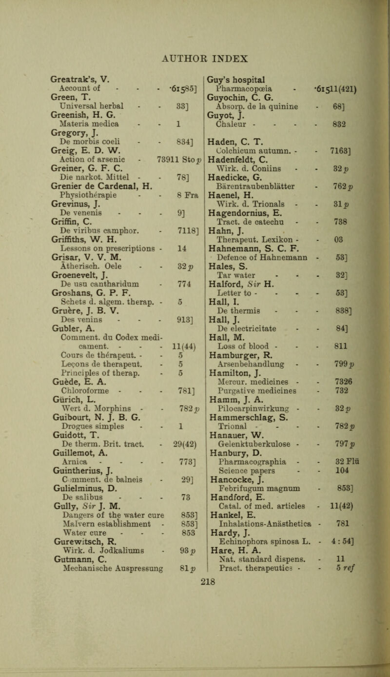 Greatrak’s, V. Account of . •61580] Green, T. Universal herbal 33] Greenish, H. G. Materia medica 1 Gregory, J. De morbis coeli 834] Greig, E. D. W. Action of arsenic 73911 Ston Greiner, G. F. C. Die narkot. Mittel - 78] Grenier de Cardenal, H. Physiotherapie 8 Fra Grevinus, J. De venenis 9] Griffin, C. De viribus camphor. 7118] Griffiths, W. H. Lessons on prescriptions 14 Grisar, V. V. M. Atherisch. Oele S2p Groenevelt, J. De usu cantharidum 774 Groshans, G. P. F. Schets d. algem. therap. 5 Gruere, J. B. V. Des venins 913] Gubler, A. Comment, du Codex medi- cament. - 11(44) Cours de th^rapeut. - - 0 Lemons de therapeut. - 5 Principles of therap. - 5 Guede, E. A. Chloroforme - 781] Giirich, L. Wert d. Morphins - 782 p Guibourt, N. J. B. G. Drogues simples 1 Guidott, T. De therm. Brit, tract. 29(42) Guillemot, A. Arnica 773] Guintherius, J. C jmment. de balneis 29] Gulielminus, D. De salibus 73 Gully, Sir J. M. Dangers of the water cure 853] Malvern establishment . 853] Water cure - 853 Gurewitsch, R. Wirk. d. JodkaHums 98 p Gutmann, C. Mechanische Auspressung 81 p Guy’s hospital Pharmacopoeia - •6i5ll(421) Guyochin, C. G. Absorp. de la quinine - 68] Guyot, J. Chaleur - - 832 Haden, C. T. Colchicum autumn. - 7163] Hadenfeldt, C. Wirk. d. Coniins 82 p Haedicke, G. Barentraubenblatter 782 p Haenel, H. Wirk. d. Trionals 31 i) Hagendornius, E. Tract, de catechu 738 Hahn, J. Therapeut. Lexikon - 03 Hahnemann, S. C. F. ' Defence of Hahnemann 53] Hales, S. Tar water 32] Halford, Sir H. Letter to - 53] Hall, I. De thermis 838] Hall, J. De electricitate 84] Hall, M. Loss of blood - 811 Hamburger, R. Arsenbehandlung 799 p Hamilton, J. Mercur. medicines - 7326 Purgative medicines 732 Hamm, J. A. Pilocarpinwirkung - 32 Hammerschlag, S. Trional - 782 p Hanauer, W. Gelenktuberkulose - 797 p H anbury, D. Pharmacographia - 82 Flu Science papers 104 Hancocke, J. Febrifugum magnum . 853] Handford, E. Catal. of med. articles 11(42) Hankel, E. Inhalations-Anasthetica 781 Hardy, J. Echinophora spinosa L. 4: 54] Hare, H. A. [ Nat. standard dispens. . 11 1 Pract. therapeutic? - - 5 ref