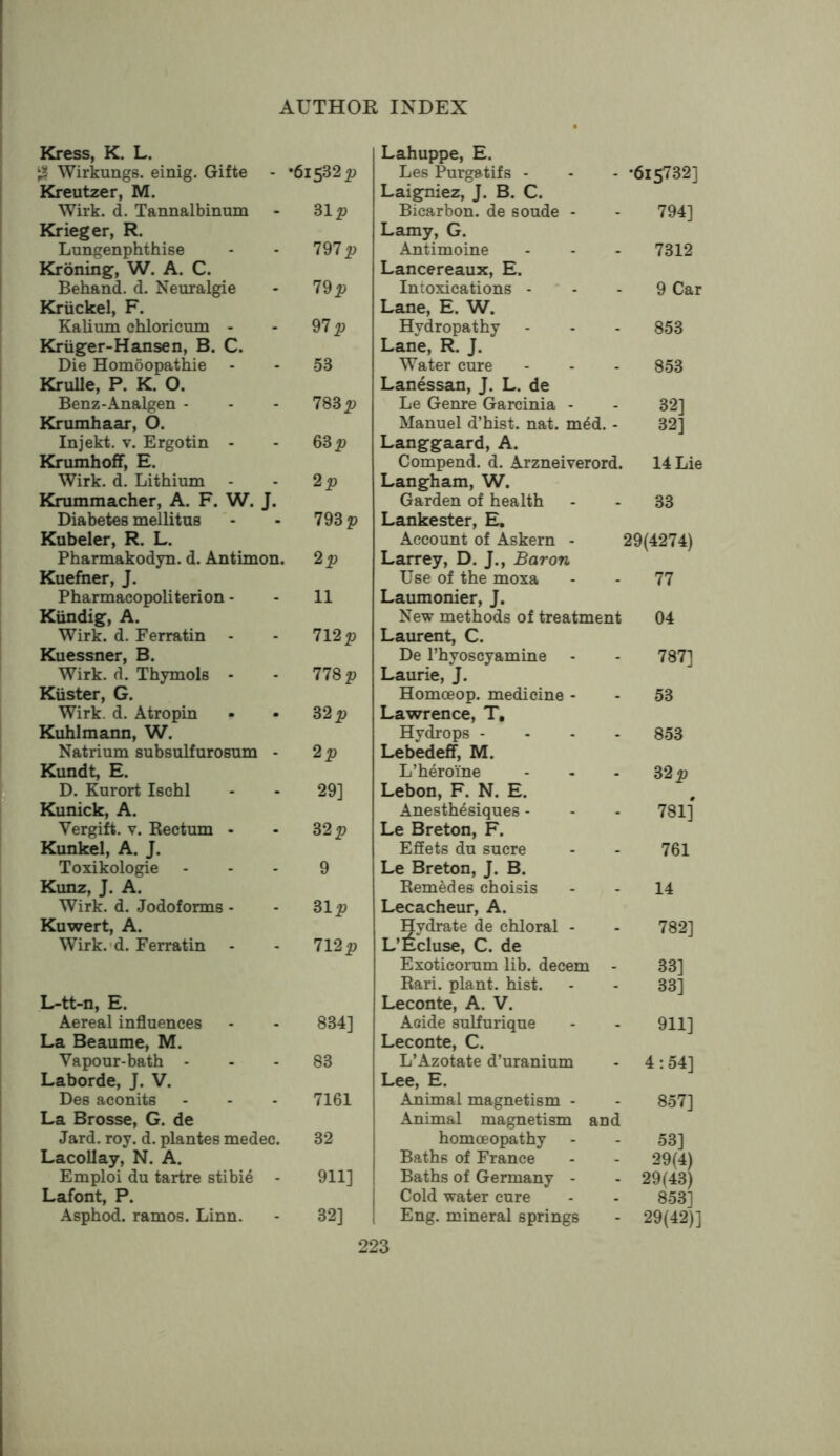 Kress, K. L. Wirkungs. einig. Gifte - ’61532 Kreutzer, M. Wirk. d. Tannalbinum 31 p Krieger, R. Lungenphthise 797 Kroning, W. A. C. Behand. d. Neuralgie 79 p Kruckel, F. Kalium chloricum - 97 p Kriiger-Hansen, B. C. Die Homoopathie - 53 Krulle, P. K. O. Benz-Analgen - 783 jp Krumhaar, O. Injekt. V. Ergotin - 6Sp Krumhoff, E. Wirk. d. Lithium 2p Krummacher, A. F. W. J. Diabetes mellitus 793 p Kubeler, R. L. Pharmakodyn. d. Antimon. 2p Kuefner, J. Pharmacopoliterion - 11 Kiindig, A. Wirk. d. Ferratin - 712p Kuessner, B. Wirk. d. Thymols - 778 p Kuster, G. Wirk. d. Atropin 32 p Kuhlmann, W. Natrium subsulfurosum - 2p Kundt, E. D. Kurort Ischl 29] Kunick, A. Vergift. V. Rectum - 32 p Kunkel, A. J. Toxikologie 9 Kunz, J. A. Wirk. d. Jodoforms - Sip Kuwert, A. Wirk.'d. Ferratin 712 p L-tt-n, E. Aereal influences 834] La Beaume, M. Vapour-bath - - 83 Laborde, J. V. Des aconits 7161 La Brosse, G. de Jard. roy. d. plantes medec. 32 Lacollay, N. A. Emploi du tartre stibi4 - 911] Lafont, P. Asphod. ramos. Linn. 32] Lahuppe, E. Les Purgatifs - *615732] Laigniez, J. B. C. Bicarbon, de soude - 794] Lamy, G. Antimoine 7312 Lancereaux, E. Intoxications - 9 Car Lane, E. W. Hydropathy 853 Lane, R. J. Water cure 853 Lanessan, J. L. de Le Genre Garcinia - 32] Manuel d’hist. nat. m4d. - 32] Langgaard, A. Compend. d. Arzneiverord. 14 Lie Langham, W. Garden of health 33 Lankester, E, Account of Askern - 29(4274) Larrey, D. J., Baron Use of the moxa 77 Laumonier, J. New methods of treatment 04 Laurent, C. De I’hyoscyamine - 787] Laurie, J. Homoeop. medicine - 53 Lawrence, T, Hydrops - - - . 853 Lebedeff, M. L’heroine 32 p Lebon, F. N. E. Anesth^siques - 781] Le Breton, F. Effets du sucre 761 Le Breton, J. B. Eemedes choisis 14 Lecacheur, A. Hydrate de chloral - 782] L’Ecluse, C. de Exoticorum lib. decern - 33] Rari. plant, hist. 33] Leconte, A. V. Acide sulfurique 911] Leconte, C. L’Azotate d’uranium 4:54] Lee, E. Animal magnetism - 857] Animal magnetism and homoeopathy 53] Baths of France 29(4) Baths of Germany - 29(43) Cold water cure 853] Eng. mineral springs 29(42)]