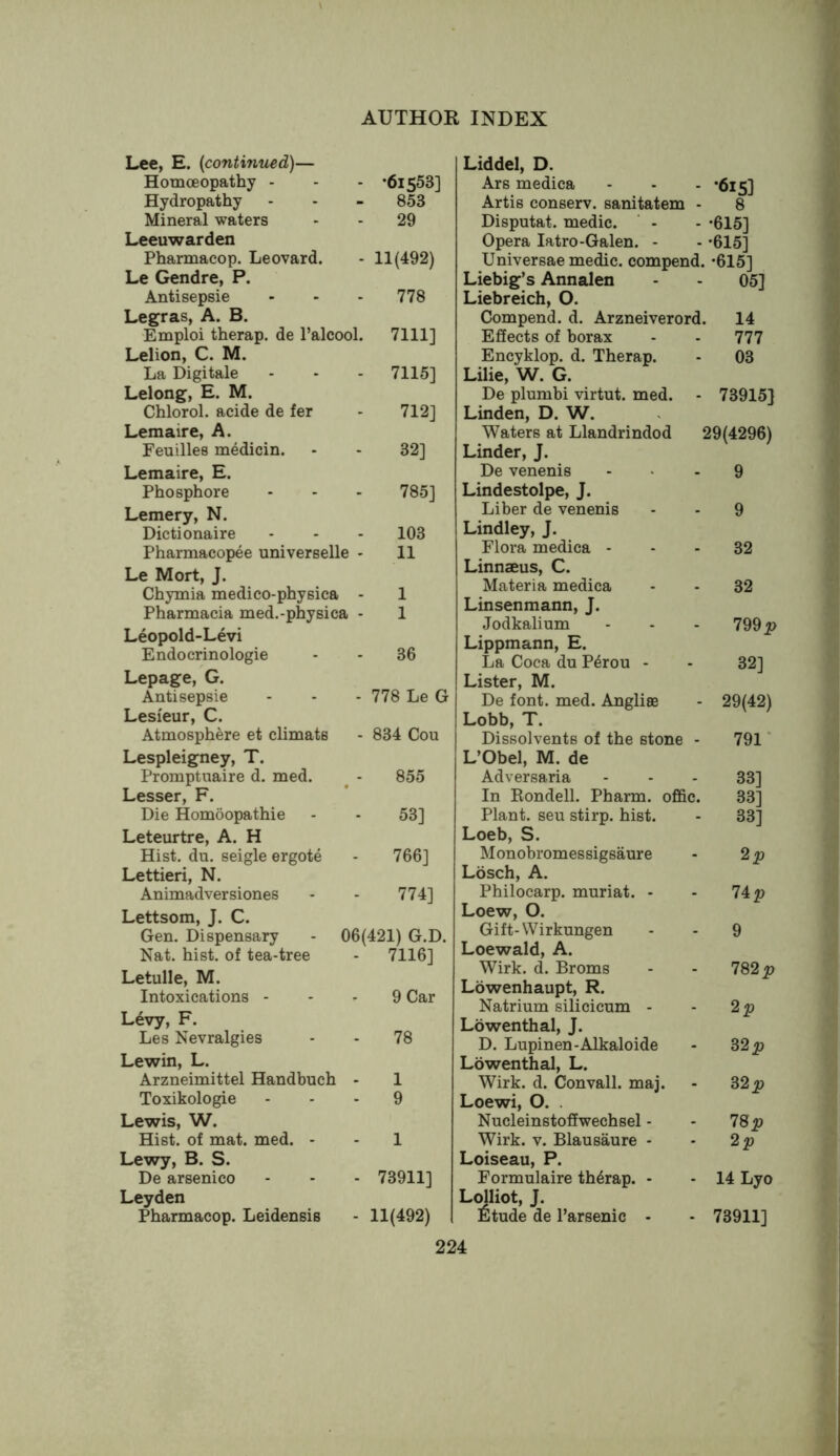 Lee, E. {continued)— Homoeopathy - •61553] Hydropathy 853 Mineral waters 29 Leeuwarden Pharmacop. Leovard. 11(492) Le Gendre, P. Antisepsie 778 Legras, A. B. Emploi therap. de I’alcool. 7111] Lelion, C. M. La Digitale 7115] Lelong, E. M. Chlorol. acide de fer 712] Lemaire, A. Feuilles medicin. 32] Lemaire, E. Phosphore 785] Lemery, N. Dictionaire 103 Pharmacopee universelle • 11 Le Mort, J. Chymia medico-physica - 1 Pharmacia med.-physica - 1 Leopold-Levi Endocrinologie 36 Lepage, G. Antisepsie 778 Le G Lesi'eur, C. Atmosphere et climats 834 Cou Lespleigney, T. Promptuaire d. med. 855 Lesser, F. Die Homoopathie 53] Leteurtre, A. H Hist. du. seigle ergote 766] Lettieri, N. Animadversiones 774] Lettsom, J. C. Gen. Dispensary - 06(421) G.D. Nat. hist, of tea-tree 7116] Letulle, M. Intoxications - 9 Car Levy, F. Les Nevralgies 78 Lewin, L. Arzneimittel Handbuch - 1 Toxikologie 9 Lewis, W. Hist, of mat. med. - 1 Lewy, B. S. De arsenico 73911] Leyden Pharmacop. Leidensis 11(492) Liddel, D. Ars medica •615] Artis conserv. sanitatem 8 Disputat. medic. •615] Opera latro-Galen. - •615] Universae medic, compenc •615] Liebig’s Annalen 05] Liebreich, O. Compend. d. Arzneiverord. 14 Effects of borax 777 Encyklop. d. Therap. 03 Lilie, W. G. De plumbi virtut. med. 73915} Linden, D. W. Waters at Llandrindod ! 29(4296) Linder, J. De venenis 9 Lindestolpe, J. Liber de venenis 9 Lindley, J. Flora medica - 32 Linnaeus, C. Materia medica 32 Linsenmann, J. Jodkalium 799 Lippmann, E. La Coca du P4rou - 32] Lister, M. De font. med. Anglise 29(42) Lobb, T. Dissolvents of the stone - 791’ L’Obel, M. de Adversaria 33] In Rondell. Pharm. offic. 33] Plant, seu stirp. hist. 33] Loeb, S. Monobromessigsaure Losch, A. Philocarp. muriat. - 74p Loew, 0. Gift-Wirkungen 9 Loewald, A. Wirk. d. Broms 782 p Lowenhaupt, R. Natrium silicicum - 2p Lowenthal, J. D. Lupinen-Alkaloids 32 Lowenthal, L. Wirk. d. Convall. maj. S2p Loewi, 0. . Nucleinstoffwechsel - 78p Wirk. V. Blausaure - 2p Loiseau, P. Formulaire th4rap. - 14 Lyo Ldliot, J. Etude de I’arsenic * 73911]