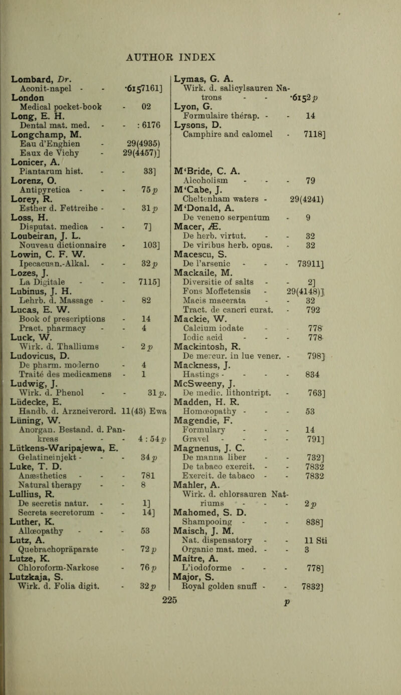 Lombard, Dr. Aoonit-napel - •615716I] London Medical pocket-book 02 Long, E. H. Dental mat. med. - : 6176 Longchamp, M. Eau d’Enghien 29(4935) Eaux de Vichy 29(4457)] Lonicer, A. Piantarum hist. 33] Lorenz, O. Antipyretica - 75 jp Lorey, R. Esther d. Fettreihe - 31 Loss, H. Disputat. medica - 7] Loubeiran, J. L. Nouveau dictionnaire 103] Lowin, C. F. W. Ipecacuan.-Alkal. 32 Lozes, J. La Digitale - 7115] Lubinus, J. H. Lehrb. d. Massage - 82 Lucas, E. W. Book of prescriptions 14 Pract. pharmacy 4 Luck, W. Wirk. d. Thalliums - Ludovicus, D. De pharm. moderno 4 Traite des medicamens 1 Ludwig, J. Wirk. d. Phenol 31 Ludecke, E. Handb. d. Arzneiverord. 11(43) Ewa 1- Liining, W. Anorgan. Bestand. d. Pai kreas - 4:54i> Liitkens-Waripajewa, E. Gelatine! njekt - 34 jp Luke, T. D. Anaesthetics 781 Natural therapy 8 Lullius, R. De secretis natur. - 1] Secreta secretorum - • 14] Luther, K. Allceopathy 53 Lutz, A. Quebrachopraparate 12p Lutze, K. Chloroform-Narkose 76 p Lutzkaja, S. Wirk. d. Folia digit. 32 p Lymas, G. A. Wirk. d. salicylsauren Na- trons - - *6152p Lyon, G. Formulaire therap. - - 14 Lysons, D. Camphire and calomel • 7118] M‘Bride, C. A. Alcoholism - 79 M‘Cabe, J. Cheltenham waters - 29(4241) M‘Donald, A. De veneno serpentum - 9 Macer, JE. De herb, virtut. 32 De viribus herb. opus. 32 Macescu, S. De I’arsenic - 73911] Mackaile, M. Diversitie of salts 2] Fons Moffetensis 29(4148)1 Macis macerata 32 Tract, de cancri curat. 792 Mackie, W. Calcium iodate 778- Iodic acid 778 Mackintosh, R. De mercur. in lue vener. 798} Mackness, J. Hastings - 834 McSweeny, J. De medic, lithontript. 763] Madden, H. R. Homoeopathy - 53 Magendie, F. Formulary 14 Gravel 791] Magnenus, J. C. De manna liber 732] De tabaco exercit. - 7832 Exercit. de tabaco - 7832 Mahler, A. Wirk. d. chlorsauren Nat- riums - 2p Mahomed, S. D. Shampooing - 838] Maisch, J. M. Nat. dispensatory 11 Sti Organic mat. med. - 3 Maitre, A. L’iodoforme - 778] Major, S. Royal golden snuff - - 7832] P