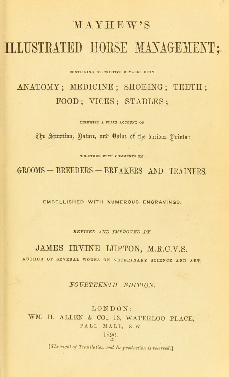 ILLUSTRATED HORSE MANAGEMENT CONTAINING DESCRIPTIVE REMARKS UPON ANATOMY; MEDICINE; SHOEING; TEETH; FOOD; VICES; STABLES; LIKEWISE A PLAIN ACCOUNT OP ®Ij£ ^itoalioir, Mature, attb Ualnc of ibe Various |1owfs; TOGETHER WITH COMMENTS ON GROOMS — BLEEDERS — BREAKERS AND THAINERS. EMBELLISHED WITH NUMEROUS ENGRAVINGS. REVISED AND IMPROVED BY JAMES IB VINE LUPTON, M.R.C.V.S. AUTHOR OF SEVERAL WORKS ON VETERINARY SCIENCE AND ART. FO UR TEENTR EDITION. LONDON: WM. H. ALLEN & CO., 13, WATERLOO PLACE, PALL MALL, S.W. 1890. o [The right of Translation and Re-prod action is reserved.]