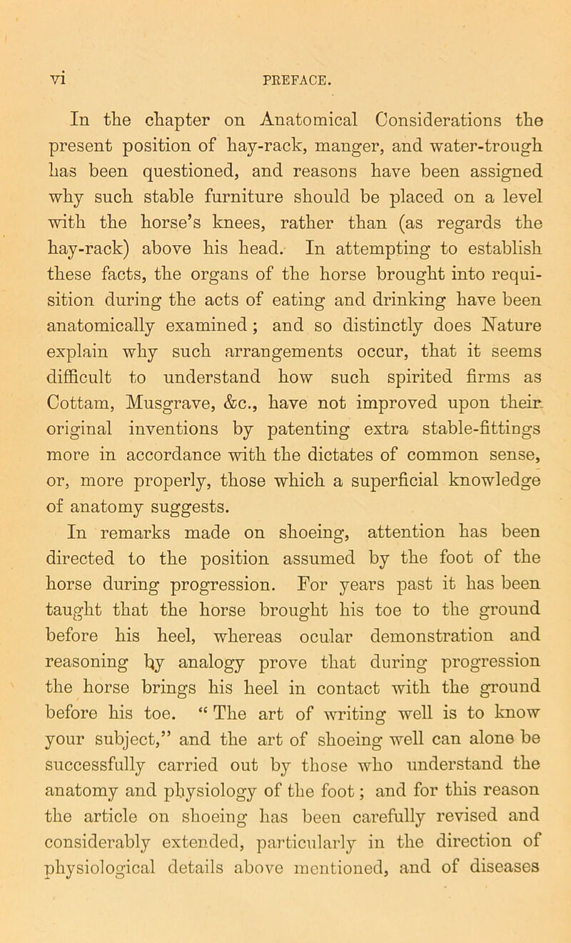 In the chapter on Anatomical Considerations the present position of hay-rack, manger, and water-trough has been questioned, and reasons have been assigned why such stable furniture should be placed on a level with the horse’s knees, rather than (as regards the hay-rack) above his head. In attempting to establish these facts, the organs of the horse brought into requi- sition during the acts of eating and drinking have been anatomically examined ; and so distinctly does Nature explain why such arrangements occur, that it seems difficult to understand how such spirited firms as Cottam, Musgrave, &c., have not improved upon their, original inventions by patenting extra stable-fittings more in accordance with the dictates of common sense, or, more properly, those which a superficial knowledge of anatomy suggests. In remarks made on shoeing, attention has been directed to the position assumed by the foot of the horse during progression. For years past it has been taught that the horse brought his toe to the ground before his heel, whereas ocular demonstration and reasoning by analogy prove that during progression the horse brings his heel in contact with the ground before his toe. “ The art of writing well is to know your subject,” and the art of shoeing well can alone be successfully carried out by those who understand the anatomy and physiology of the foot; and for this reason the article on shoeing has been carefully revised and considerably extended, particularly in the direction of physiological details above mentioned, and of diseases