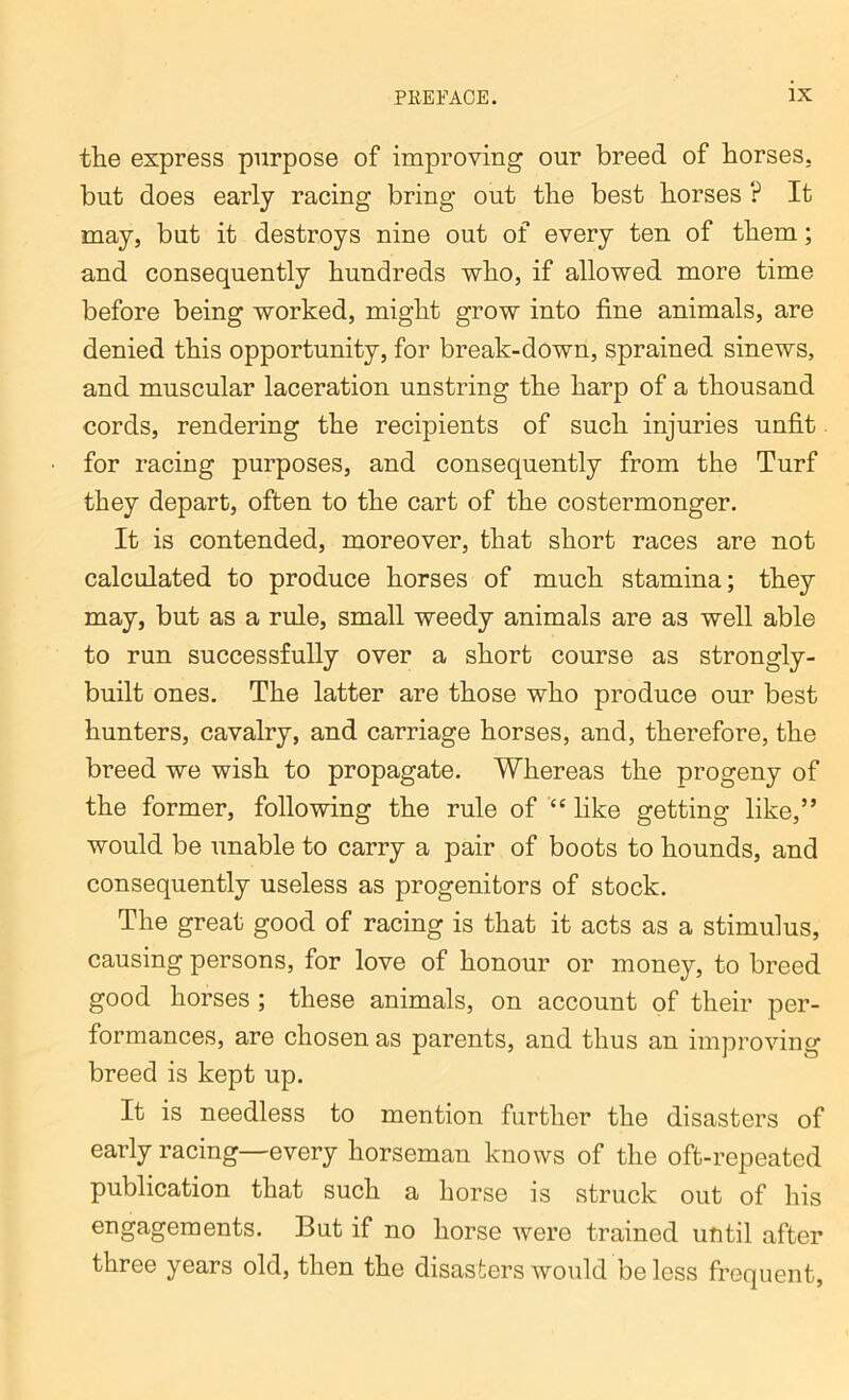 the express purpose of improving our breed of horses, but does early racing bring out the best horses ? It may, but it destroys nine out of every ten of them; and consequently hundreds who, if allowed more time before being worked, might grow into fine animals, are denied this opportunity, for break-down, sprained sinews, and muscular laceration unstring the harp of a thousand cords, rendering the recipients of such injuries unfit for racing purposes, and consequently from the Turf they depart, often to the cart of the costermonger. It is contended, moreover, that short races are not calculated to produce horses of much stamina; they may, but as a rule, small weedy animals are as well able to run successfully over a short course as strongly- built ones. The latter are those who produce our best hunters, cavalry, and carriage horses, and, therefore, the breed we wish to propagate. Whereas the progeny of the former, following the rule of “ like getting like,” would be unable to carry a pair of boots to hounds, and consequently useless as progenitors of stock. The great good of racing is that it acts as a stimulus, causing persons, for love of honour or money, to breed good horses ; these animals, on account of their per- formances, are chosen as parents, and thus an improving breed is kept up. It is needless to mention further the disasters of early racing—every horseman knows of the oft-repeated publication that such a horse is struck out of his engagements. But if no horse were trained until after three years old, then the disasters would be less frequent,