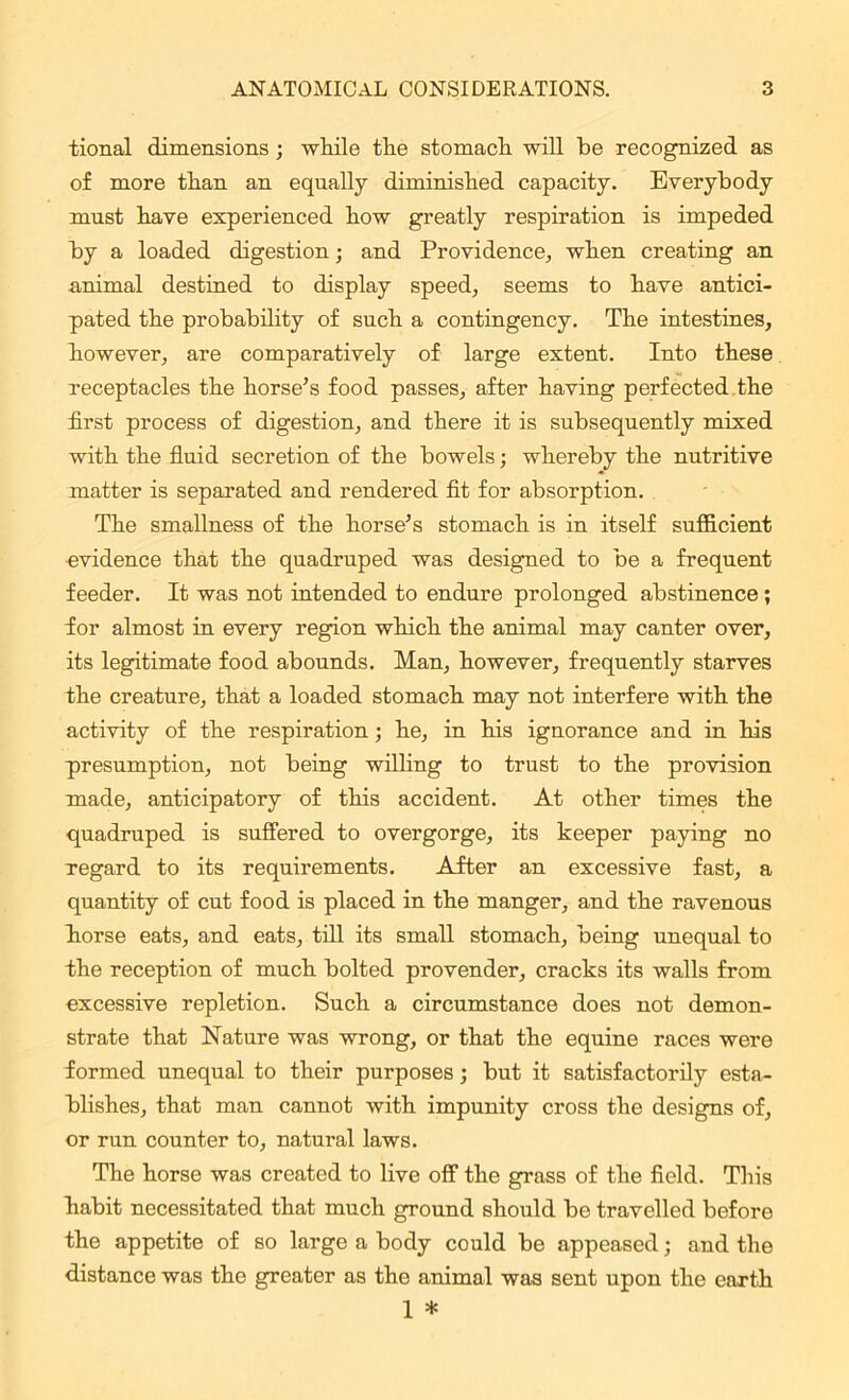 tional dimensions ; while the stomach will be recognized as of more than an equally diminished capacity. Everybody must have experienced how greatly respiration is impeded by a loaded digestion; and Providence, when creating an animal destined to display speed, seems to have antici- pated the probability of such a contingency. The intestines, however, are comparatively of large extent. Into these receptacles the horse’s food passes, after having perfected the first process of digestion, and there it is subsequently mixed with the fluid secretion of the bowels; whereby the nutritive matter is separated and rendered fit for absorption. The smallness of the horse’s stomach is in itself sufficient evidence that the quadruped was designed to be a frequent feeder. It was not intended to endure prolonged abstinence ; for almost in every region which the animal may canter over, its legitimate food abounds. Man, however, frequently starves the creature, that a loaded stomach may not interfere with the activity of the respiration; he, in his ignorance and in his presumption, not being willing to trust to the provision made, anticipatory of this accident. At other times the quadruped is suffered to overgorge, its keeper paying no regard to its requirements. After an excessive fast, a quantity of cut food is placed in the manger, and the ravenous liorse eats, and eats, till its small stomach, being unequal to the reception of much bolted provender, cracks its walls from excessive repletion. Such a circumstance does not demon- strate that Nature was wrong, or that the equine races were formed unequal to their purposes; but it satisfactorily esta- blishes, that man cannot with impunity cross the designs of, or run counter to, natural laws. The horse was created to live off the grass of the field. This habit necessitated that much ground should be travelled before the appetite of so large a body could be appeased; and the distance was the greater as the animal was sent upon the earth 1 *