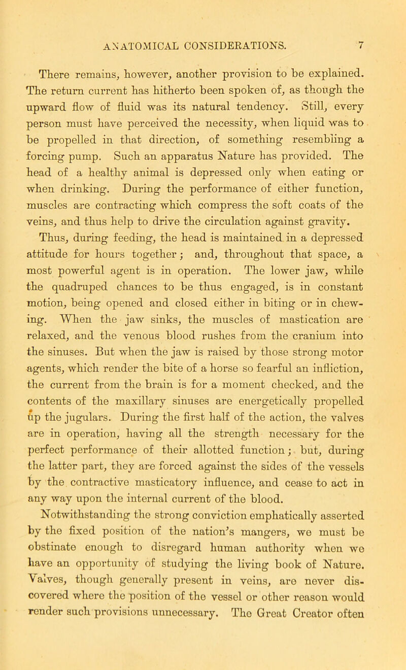 There remains, however, another provision to be explained. The return current has hitherto been spoken of, as though the upward flow of fluid was its natural tendency. Still, every person must have perceived the necessity, when liquid was to be propelled in that direction, of something resembling a forcing pump. Such an apparatus Nature has provided. The head of a healthy animal is depressed only when eating or when drinking. During the performance of either function, muscles are contracting which compress the soft coats of the veins, and thus help to drive the circulation against gravity. Thus, during feeding, the head is maintained in a depressed attitude for hours together; and, throughout that space, a most powerful agent is in operation. The lower jaw, while the quadruped chances to be thus engaged, is in constant motion, being opened and closed either in biting or in chew- ing. When the jaw sinks, the muscles of mastication are relaxed, and the venous blood rushes from the cranium into the sinuses. But when the jaw is raised by those strong motor agents, which render the bite of a horse so fearful an infliction, the current from the brain is for a moment checked, and the contents of the maxillary sinuses are energetically propelled tip the jugulars. During the first half of the action, the valves are in operation, having all the strength necessary for the perfect performance of their allotted function; but, during the latter part, they are forced against the sides of the vessels by the contractive masticatory influence, and cease to act in any way upon the internal current of the blood. Notwithstanding the strong conviction emphatically asserted by the fixed position of the nation’s mangers, we must be obstinate enough to disregard human authority when we have an opportunity of studying the living book of Nature. \ arves, though generally present in veins, aro never dis- covered where the position of the vessel or other reason would render such provisions unnecessary. The Great Creator often