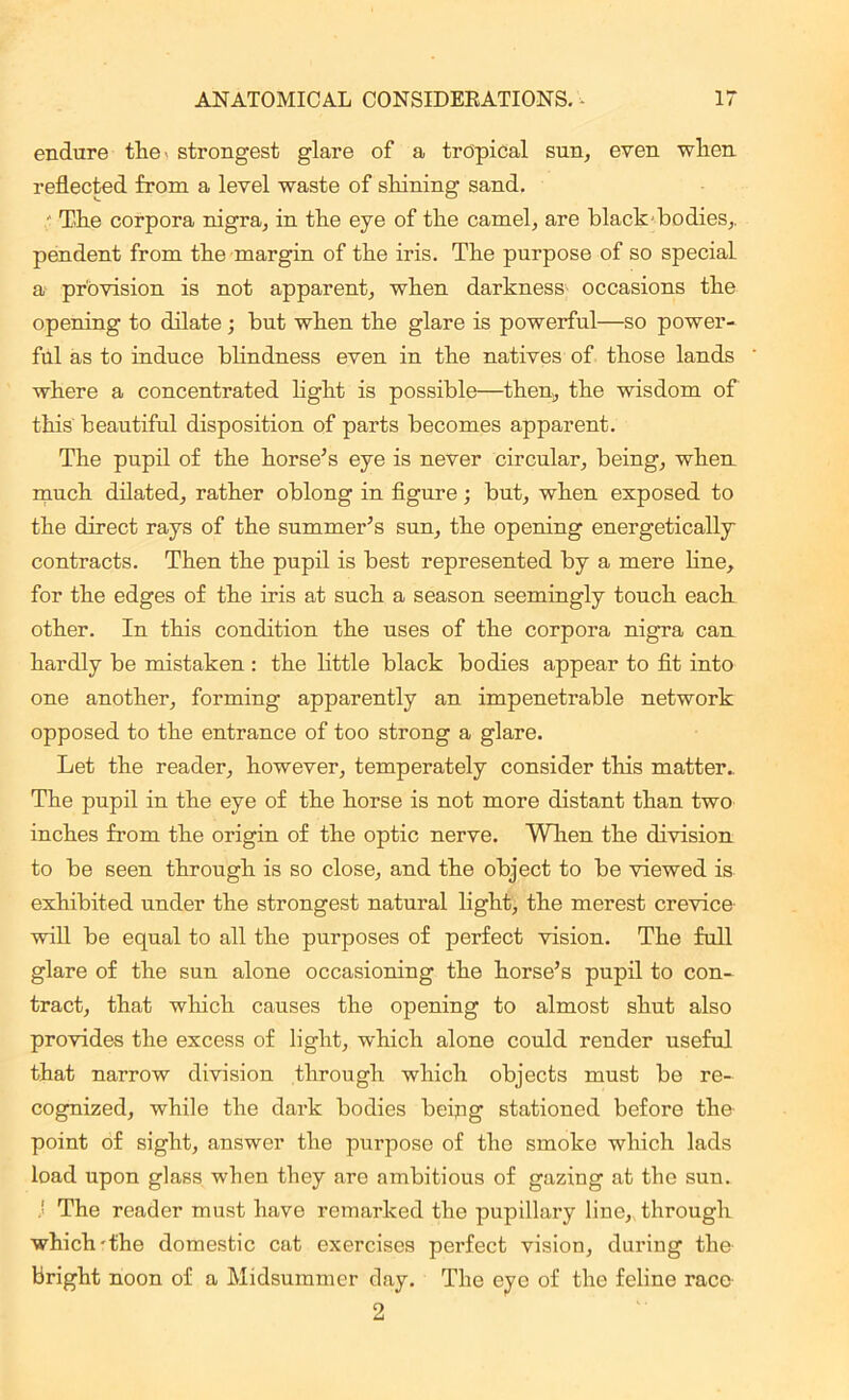 endure the- strongest glare of a tropical sun, even when reflected from a level waste of shining sand. The corpora nigra, in the eye of the camel, are blackhodies,, pendent from the margin of the iris. The purpose of so special a provision is not apparent, when darkness occasions the opening to dilate ; but when the glare is powerful—so power- ful as to induce blindness even in the natives of those lands where a concentrated light is possible—then, the wisdom of this beautiful disposition of parts becomes apparent. The pupil of the horse’s eye is never circular, being, wherL much dilated, rather oblong in figure; but, when exposed to the direct rays of the summer’s sun, the opening energetically contracts. Then the pupil is best represented by a mere line, for the edges of the iris at such a season seemingly touch each other. In this condition the uses of the corpora nigra can hardly be mistaken : the little black bodies appear to fit into one another, forming apparently an impenetrable network opposed to the entrance of too strong a glare. Let the reader, however, temperately consider this matter.. The pupil in the eye of the horse is not more distant than two inches from the origin of the optic nerve. When the division to be seen through is so close, and the object to be viewed is exhibited under the strongest natural light, the merest crevice will be equal to all the purposes of perfect vision. The full glare of the sun alone occasioning the horse’s pupil to con- tract, that which causes the opening to almost shut also provides the excess of light, which alone could render useful that narrow division through which objects must bo re- cognized, while the dark bodies beipg stationed before the' point of sight, answer the purpose of the smoke which lads load upon glass when they are ambitious of gazing at the sun. The reader must have remarked the pupillary line, through which-the domestic cat exercises perfect vision, during the- bright noon of a Midsummer day. The eye of the feline race- 2