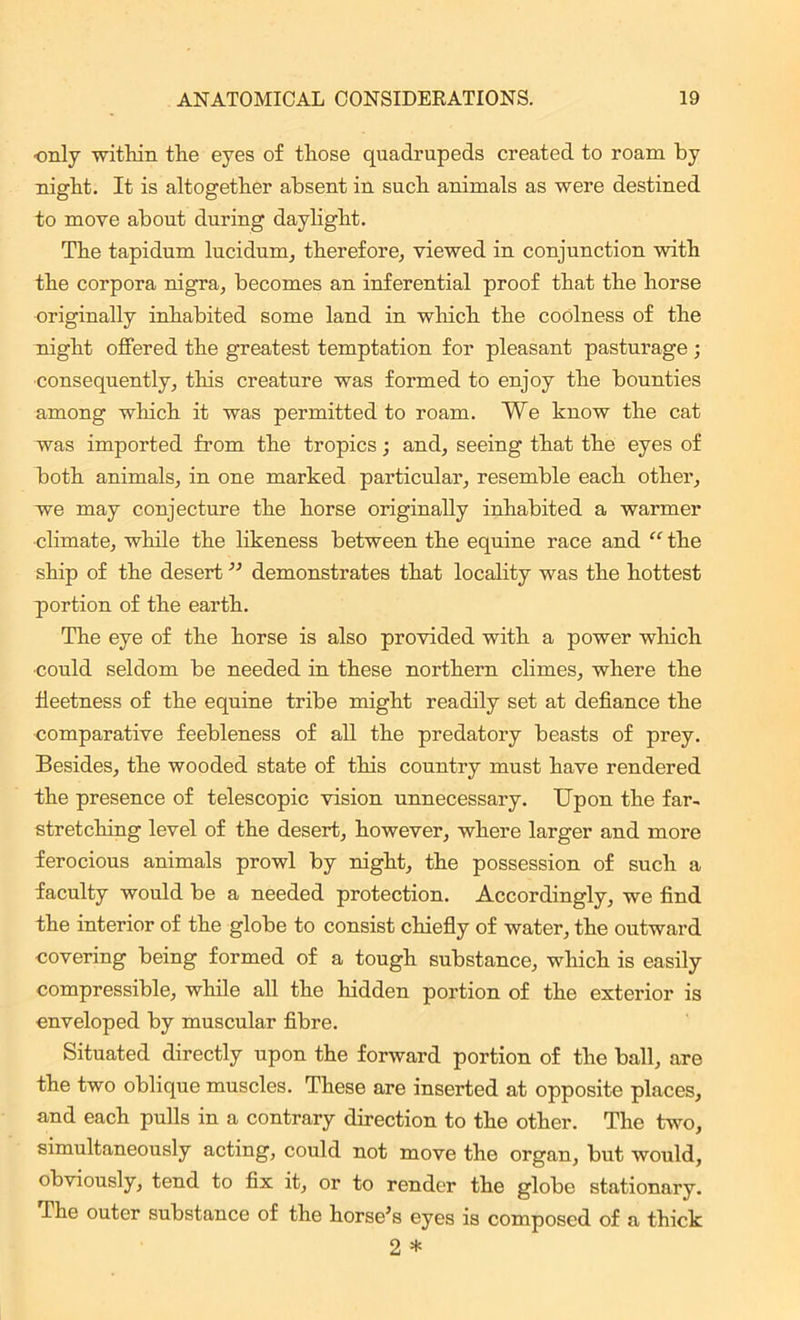 ■only -within the eyes of those quadrupeds created to roam by night. It is altogether absent in such animals as were destined to move about during daylight. The tapidum lucidum, therefore, viewed in conjunction with the corpora nigra, becomes an inferential proof that the horse originally inhabited some land in which the coolness of the night offered the greatest temptation for pleasant pasturage ; consequently, this creature was formed to enjoy the bounties among which it was permitted to roam. We know the cat was imported from the tropics; and, seeing that the eyes of both animals, in one marked particular, resemble each other, we may conjecture the horse originally inhabited a warmer climate, while the likeness between the equine race and “ the ship of the desert ” demonstrates that locality was the hottest portion of the earth. The eye of the horse is also provided with a power which could seldom be needed in these northern climes, where the fleetness of the equine tribe might readily set at defiance the comparative feebleness of all the predatory beasts of prey. Besides, the wooded state of this country must have rendered the presence of telescopic vision unnecessary. Upon the far- stretching level of the desert, however, where larger and more ferocious animals prowl by night, the possession of such a faculty would be a needed protection. Accordingly, we find the interior of the globe to consist chiefly of water, the outward covering being formed of a tough substance, which is easily compressible, while all the hidden portion of the exterior is enveloped by muscular fibre. Situated directly upon the forward portion of the ball, are the two oblique muscles. These are inserted at opposite places, and each pulls in a contrary direction to the other. The two, simultaneously acting, could not move the organ, but would, obviously, tend to fix it, or to render the globe stationary. The outer substance of the horse’s eyes is composed of a thick 2 *