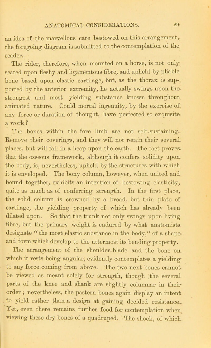 an idea of the marvellous care bestowed on this arrangement,, the foregoing diagram is submitted to the contemplation of the reader. The rider, therefore, when mounted on a horse, is not only' seated upon fleshy and ligamentous fibre, and upheld by pliable bone based upon elastic cartilage, but, as the thorax is sup- ported by the anterior extremity, he actually swings upon the strongest and most yielding substance known throughout animated nature. Could mortal ingenuity, by the exercise of any force or duration of thought, have perfected so exquisite a work ? The bones within the fore limb are not self-sustaining. Remove their coverings, and they will not retain their several places, but will fall in a heap upon the earth. The fact proves, that the osseous framework, although it confers solidity upon the body, is, nevertheless, upheld by the structures with which it is enveloped. The bony column, however, when united and bound together, exhibits an intention of bestowing elasticity, quite as much as of conferring strength. In the first place, the solid column is crowned by a broad, but thin plate of cartilage, the yielding property of which has already been dilated upon. So that the trunk not only swings upon living fibre, but the primary weight is endured by what anatomists designate “the most elastic substance in the body,” of a shape and form which develop to the uttermost its bending property. The arrangement of the shoulder-blade and the bone on which it rests being angular, evidently contemplates a yielding to any force coming from above. The two next bones cannot be viewed as meant solely for strength, though the several parts of the knee and shank are slightly columnar in their order •, nevertheless, the pastern bones again display an intent . to yield rather than a design at gaining decided resistance.. Yet, even there remains further food for contemplation when viewing these dry bones of a quadruped. The shock, of winch