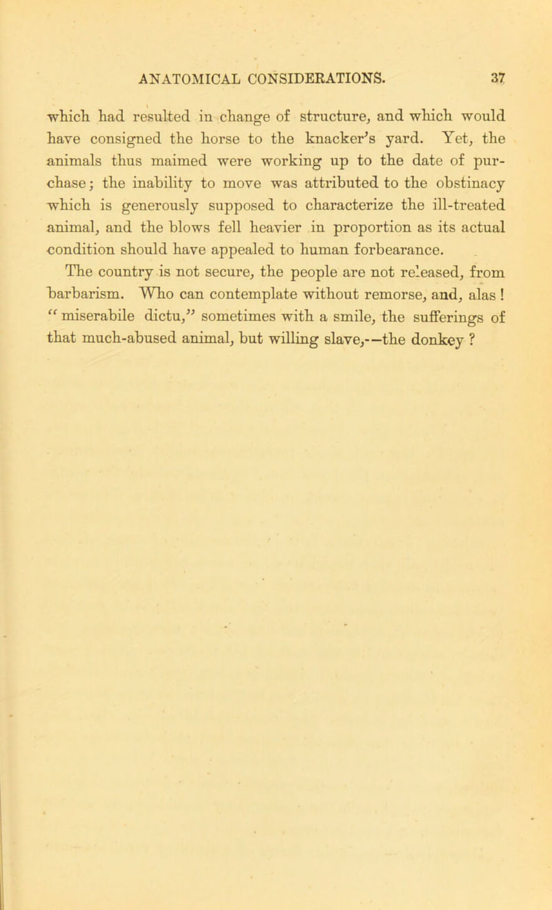 which had resulted in change of structure, and which would have consigned the horse to the knacker’s yard. Yet, the animals thus maimed were working up to the date of pur- chase ; the inability to move was attributed to the obstinacy which is generously supposed to characterize the ill-treated animal, and the blows fell heavier in proportion as its actual ■condition should have appealed to human forbearance. The country is not secure, the people are not released, from barbarism. Who can contemplate without remorse, and, alas ! “ miserabile dicta,” sometimes with a smile, the sufferings of that much-abused animal, but willing slave,—the donkey ?