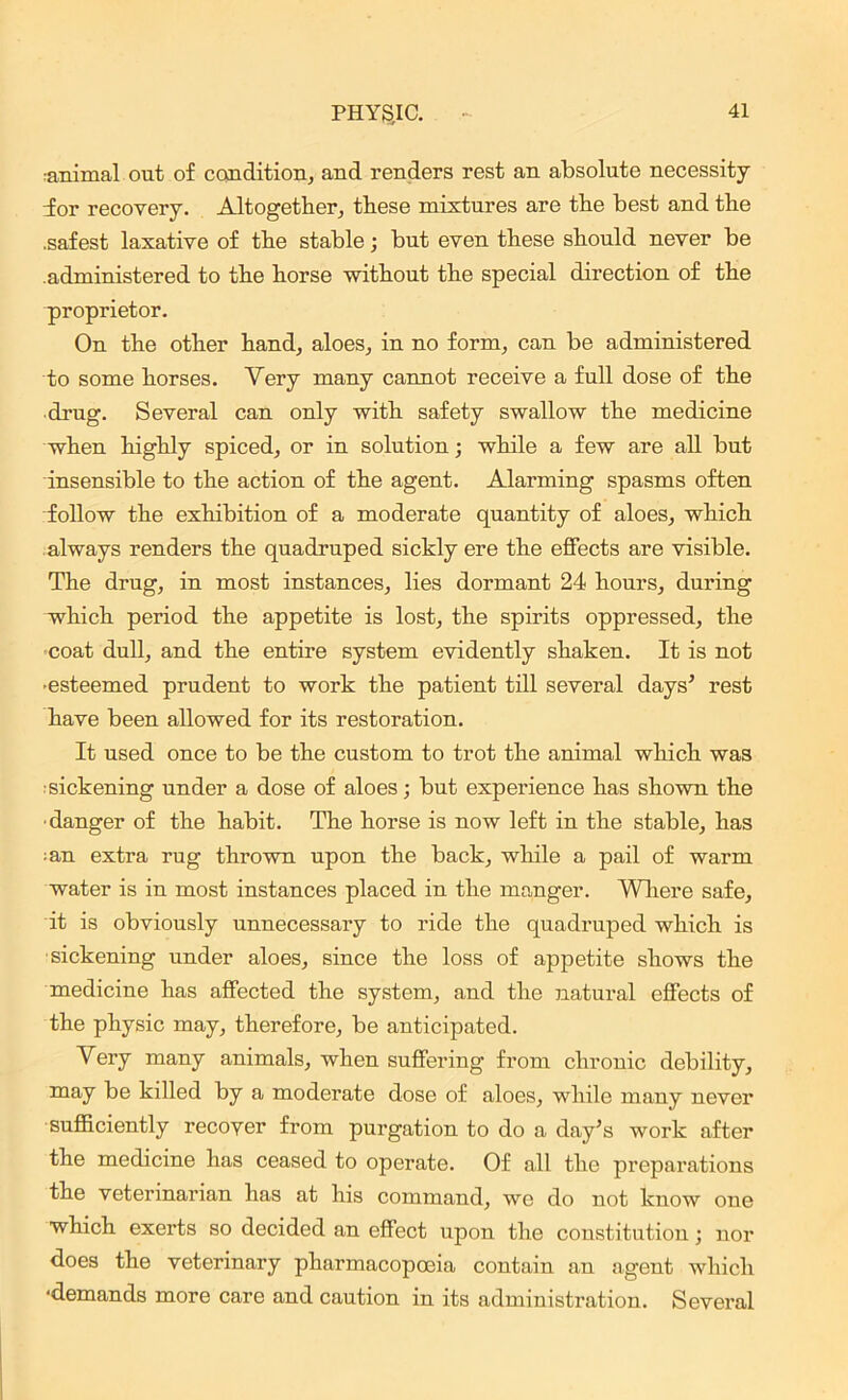 animal out of condition, and renders rest an absolute necessity dor recovery. Altogether, these mixtures are the best and the .safest laxative of the stable; but even these should never be .administered to the horse -without the special direction of the proprietor. On the other hand, aloes, in no form, can be administered to some horses. Very many cannot receive a full dose of the drug. Several can only with safety swallow the medicine when highly spiced, or in solution; while a few are all but insensible to the action of the agent. Alarming spasms often follow the exhibition of a moderate quantity of aloes, which always renders the quadruped sickly ere the effects are visible. The drug, in most instances, lies dormant 24 hours, during which period the appetite is lost, the spirits oppressed, the coat dull, and the entire system evidently shaken. It is not •esteemed prudent to work the patient till several days’ rest have been allowed for its restoration. It used once to be the custom to trot the animal which was sickening under a dose of aloes; but experience has shown the ■danger of the habit. The horse is now left in the stable, has • an extra rug thrown upon the back, while a pail of warm water is in most instances placed in the manger. Where safe, it is obviously unnecessary to ride the quadruped which is sickening under aloes, since the loss of appetite shows the medicine has affected the system, and the natural effects of the physic may, therefore, be anticipated. Very many animals, when suffering from chronic debility, may be killed by a moderate dose of aloes, while many never sufficiently recover from purgation to do a day’s work after the medicine has ceased to operate. Of all the preparations the veterinarian has at his command, we do not know one which exerts so decided an effect upon the constitution; nor does the veterinary pharmacopoeia contain an agent which ‘demands more care and caution in its administration. Several