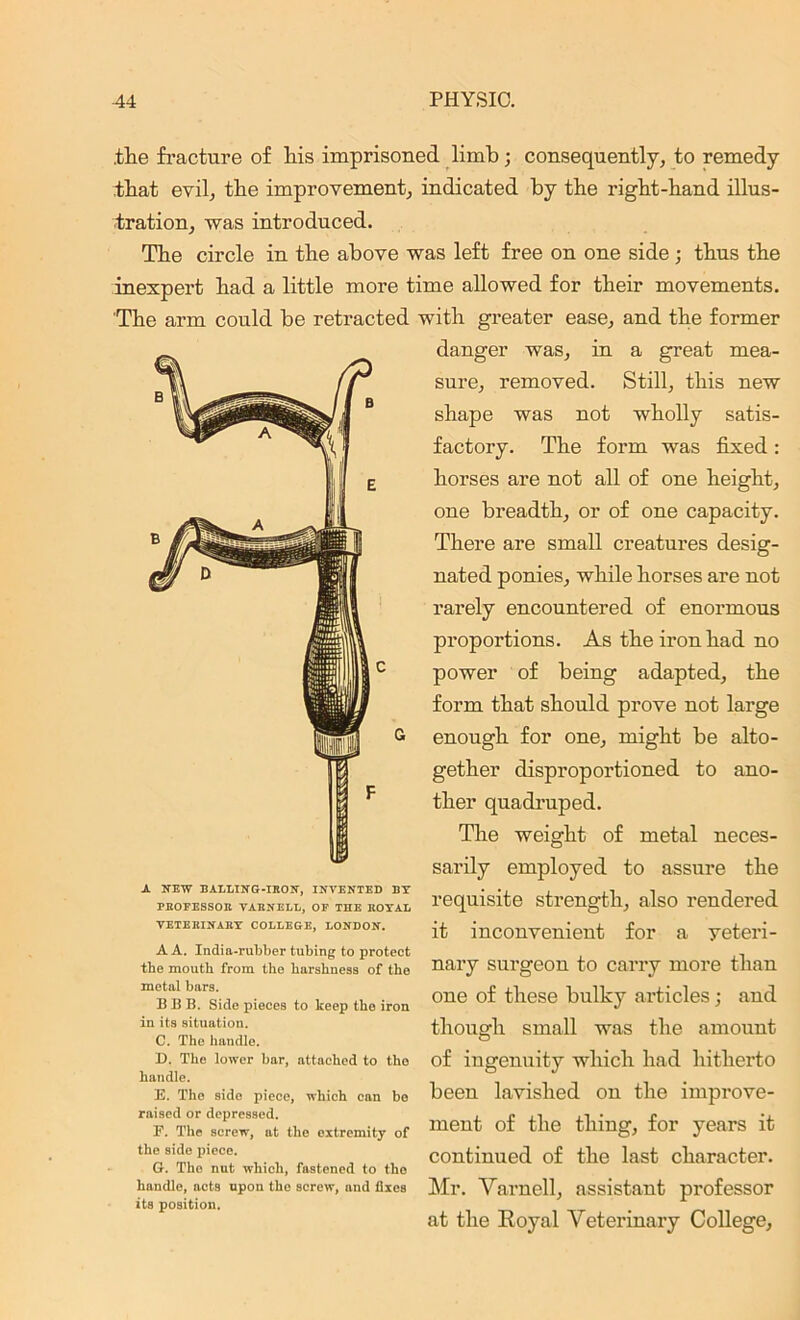 .the fracture of his imprisoned limb; consequently, to remedy that evil, the improvement, indicated by the right-hand illus- tration, was introduced. The circle in the above was left free on one side ; thus the inexpert had a little more time allowed for their movements. The arm could be retracted with greater ease, and the former danger was, in a great mea- sure, removed. Still, this new shape was not wholly satis- factory. The form was fixed: horses are not all of one height, one breadth, or of one capacity. There are small creatures desig- nated ponies, while horses are not rarely encountered of enormous proportions. As the iron had no power of being adapted, the form that should prove not large enough for one, might be alto- gether disproportioned to ano- ther quadruped. The weight of metal neces- sarily employed to assure the requisite strength, also rendered it inconvenient for a veteri- nary surgeon to carry more than one of these bulky articles; and though small was the amount of ingenuity which had hitherto been lavished on the improve- ment of the thing, for years it continued of the last character. Mr. Varnell, assistant professor at the Royal Veterinary College, A NEW BALLING-IKON', INVENTED BY PHOFESSOB VARNELL, OF THE ROYAL VETERINARY COLLEGE, LONDON. A A. India-rubber tubing to protect the mouth from the harshness of the metal bars. BBB. Side pieces to keep the iron in its situation. C. The handle. D. The lower bar, attached to the handle. E. The side piece, which can be raised or depressed. F. The screw, at the extremity of the side piece. O. The nut which, fastened to the handle, acts upon the screw, and Axes its position.