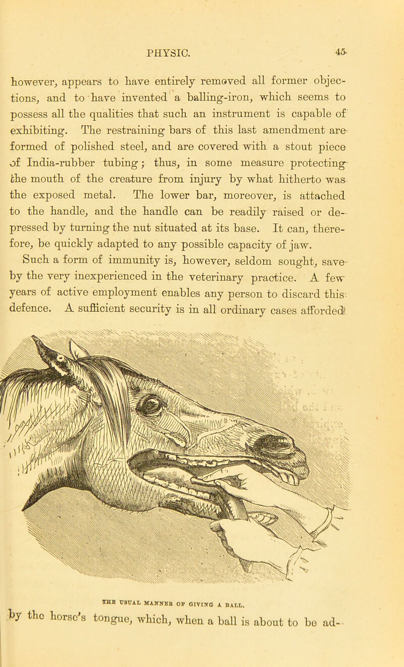 however, appears to have entirely removed all former objec- tions, and to have invented a balling-iron, which seems to possess all the qualities that such an instrument is capable of exhibiting. The restraining bars of this last amendment are- formed of polished steel, and are covered with a stout piece of India-rubber tubing; thus, in some measure protecting- fche mouth of the creature from injury by what hitherto was the exposed metal. The lower bar, moreover, is attached to the handle, and the handle can be readily raised or de- pressed by turning the nut situated at its base. It can, there- fore, be quickly adapted to any possible capacity of jaw. Such a form of immunity is, however, seldom sought, save- by the very inexperienced in the veterinary practice. A few years of active employment enables any person to discard this defence. A sufficient security is in all ordinary cases afforded! ™ USUAL MANNER OE GIVING A BALL. by the horse's tongue, which, when a ball is about to be ad-