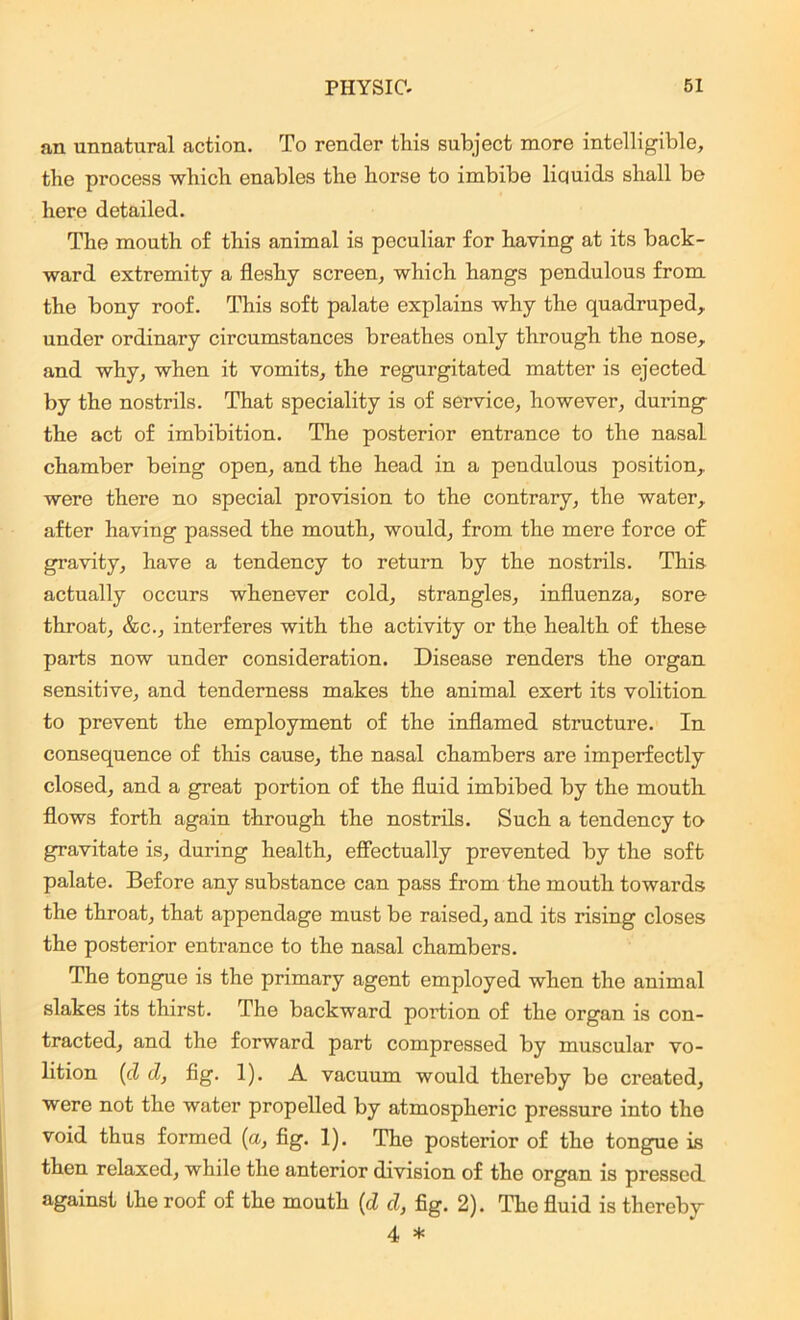 an unnatural action. To render this subject more intelligible, the process which enables the horse to imbibe liquids shall be here detailed. The mouth of this animal is peculiar for having at its back- ward extremity a fleshy screen, which hangs pendulous from the bony roof. This soft palate explains why the quadruped, under ordinary circumstances breathes only through the nose, and why, when it vomits, the regurgitated matter is ejected by the nostrils. That speciality is of service, however, during- the act of imbibition. The posterior entrance to the nasal chamber being open, and the head in a pendulous position, were there no special provision to the contrary, the water, after having passed the mouth, would, from the mere force of gravity, have a tendency to return by the nostrils. This actually occurs whenever cold, strangles, influenza, sore throat, &c., interferes with the activity or the health of these parts now under consideration. Disease renders the organ sensitive, and tenderness makes the animal exert its volition to prevent the employment of the inflamed structure. In consequence of this cause, the nasal chambers are imperfectly closed, and a great portion of the fluid imbibed by the mouth flows forth again through the nostrils. Such a tendency to gravitate is, during health, effectually prevented by the soft palate. Before any substance can pass from the mouth towards the throat, that appendage must be raised, and its rising closes the posterior entrance to the nasal chambers. The tongue is the primary agent employed when the animal slakes its thirst. The backward portion of the organ is con- tracted, and the forward part compressed by muscular vo- lition (d d, fig. 1). A vacuum would thereby be created, were not the water propelled by atmospheric pressure into the void thus formed (a, fig. I). The posterior of the tongue is then relaxed, while the anterior division of the organ is pressed against the roof of the mouth (d d, fig. 2). The fluid is thereby 4 *