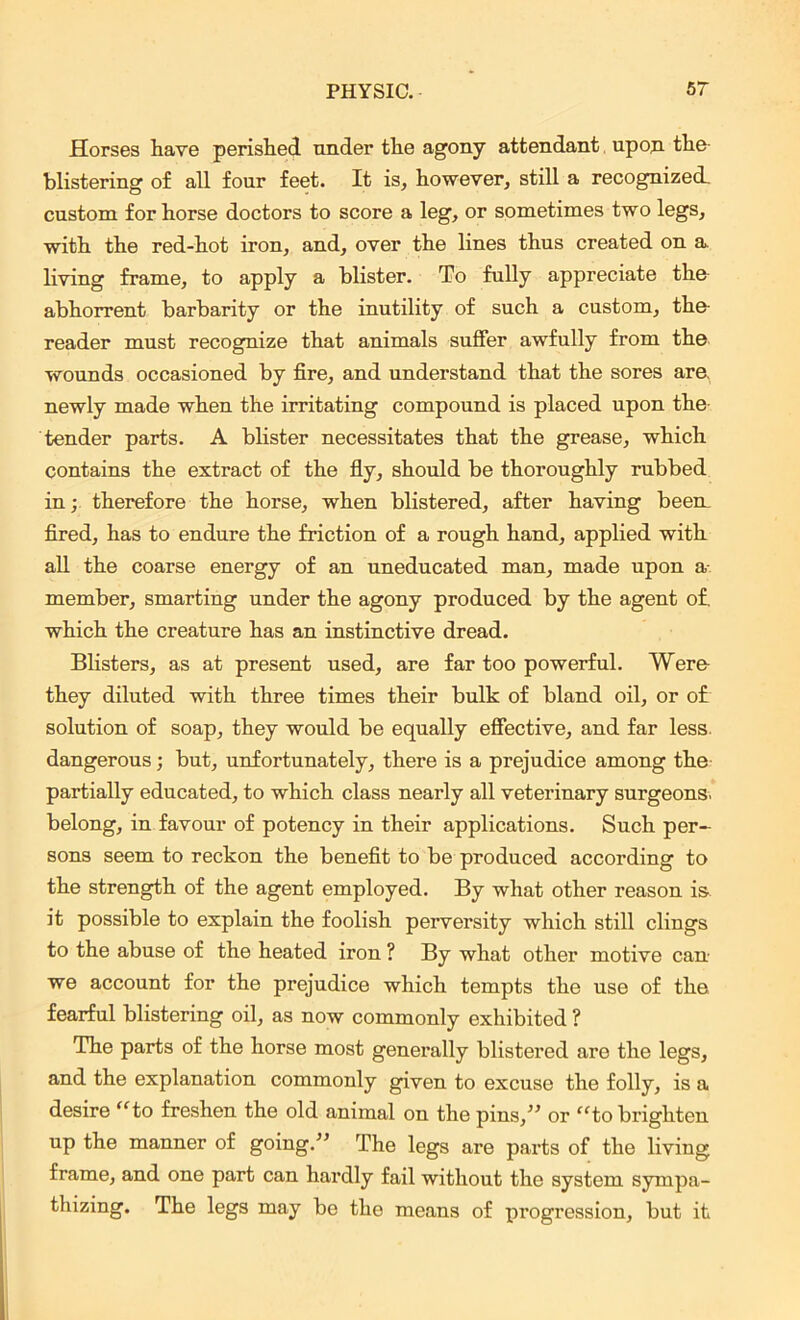 Horses have perished under the agony attendant upon the blistering of all four feet. It is, however, still a recognized, custom for horse doctors to score a leg, or sometimes two legs, with the red-hot iron, and, over the lines thus created on a, living frame, to apply a blister. To fully appreciate the abhorrent barbarity or the inutility of such a custom, the- reader must recognize that animals suffer awfully from the wounds occasioned by fire, and understand that the sores are. newly made when the irritating compound is placed upon the tender parts. A blister necessitates that the grease, which contains the extract of the fly, should be thoroughly rubbed in; therefore the horse, when blistered, after having been, fired, has to endure the friction of a rough hand, applied with all the coarse energy of an uneducated man, made upon a member, smarting under the agony produced by the agent of. which the creature has an instinctive dread. Blisters, as at present used, are far too powerful. Were they diluted with three times their bulk of bland oil, or of solution of soap, they would be equally effective, and far less, dangerous; but, unfortunately, there is a prejudice among the partially educated, to which class nearly all veterinary surgeons, belong, in favour of potency in their applications. Such per- sons seem to reckon the benefit to be produced according to the strength of the agent employed. By what other reason is it possible to explain the foolish perversity which still clings to the abuse of the heated iron ? By what other motive can- we account for the prejudice which tempts the use of the fearful blistering oil, as now commonly exhibited ? The parts of the horse most generally blistered are the legs, and the explanation commonly given to excuse the folly, is a desire “to freshen the old animal on the pins,” or “to brighten up the manner of going.” The legs are parts of the living frame, and one part can hardly fail without the system sympa- thizing. The legs may be the means of progression, but it