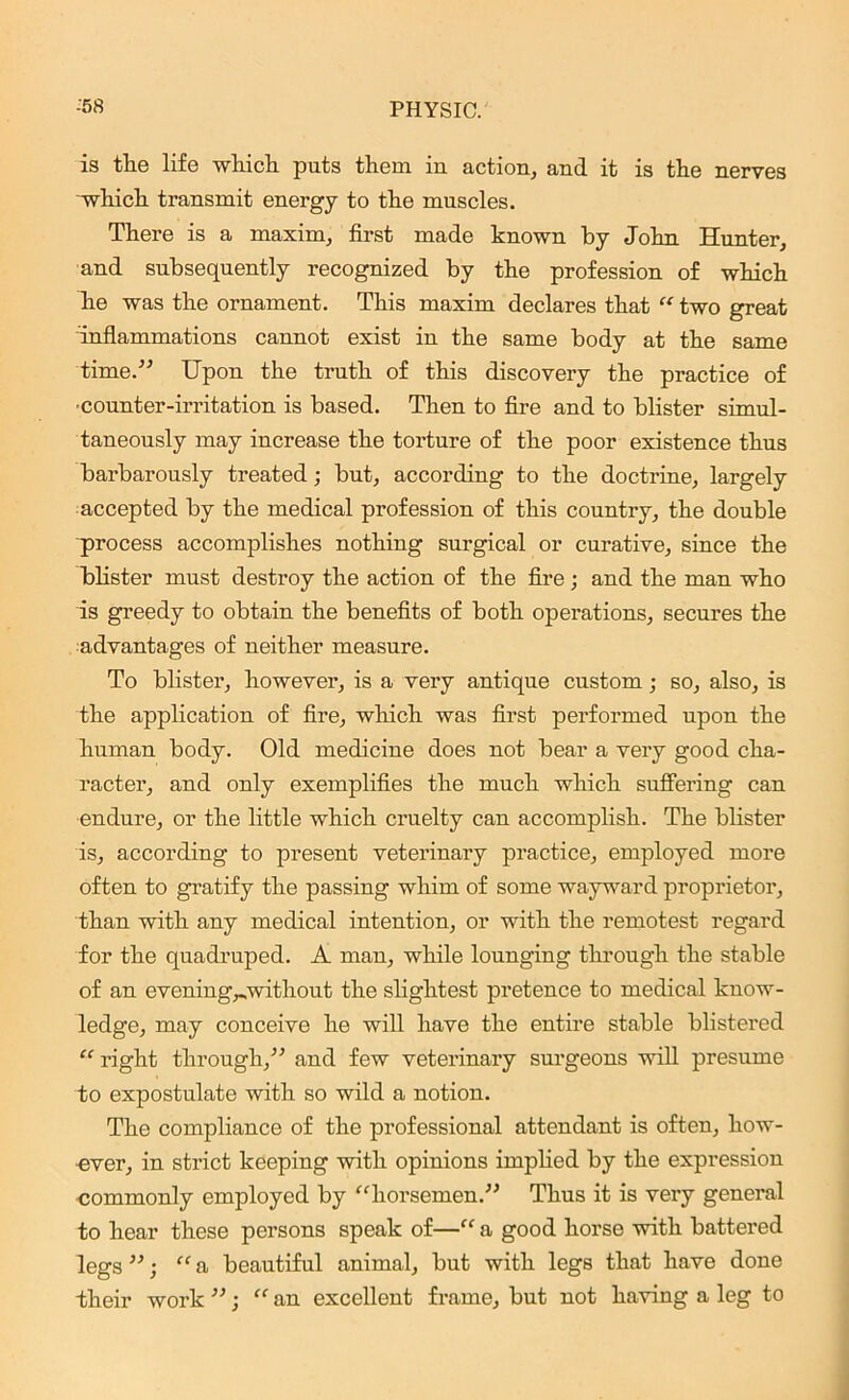 is the life which puts them in action, and it is the nerves which transmit energy to the muscles. There is a maxim, first made known by John Hunter, and subsequently recognized by the profession of which he was the ornament. This maxim declares that “ two great inflammations cannot exist in the same body at the same time.” Upon the truth of this discovery the practice of counter-irritation is based. Then to fire and to blister simul- taneously may increase the torture of the poor existence thus barbarously treated; but, according to the doctrine, largely accepted by the medical profession of this country, the double process accomplishes nothing surgical or curative, since the blister must destroy the action of the fire; and the man who is greedy to obtain the benefits of both operations, secures the advantages of neither measure. To blister, however, is a very antique custom; so, also, is the application of fire, which was first performed upon the human body. Old medicine does not bear a very good cha- racter, and only exemplifies the much which suffering can endure, or the little which cruelty can accomplish. The blister is, according to present veterinary practice, employed more often to gratify the passing whim of some wayward proprietor, than with any medical intention, or with the remotest regard for the quadruped. A man, while lounging through the stable of an evening^without the slightest pretence to medical know- ledge, may conceive he will have the entire stable blistered “ right through,” and few veterinary surgeons will presume to expostulate with so wild a notion. The compliance of the professional attendant is often, how- ever, in strict keeping with opinions implied by the expression commonly employed by “horsemen.” Thus it is very general to hear these persons speak of—“ a good horse with battered legs ”; “a beautiful animal, but with legs that have done their work ”; “ an excellent frame, but not having a leg to